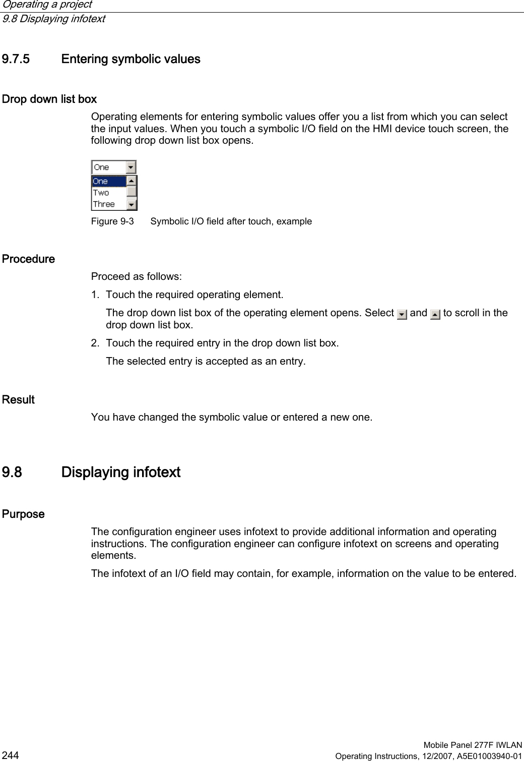 Operating a project   9.8 Displaying infotext  Mobile Panel 277F IWLAN 244 Operating Instructions, 12/2007, A5E01003940-01 9.7.5 Entering symbolic values Drop down list box  Operating elements for entering symbolic values offer you a list from which you can select the input values. When you touch a symbolic I/O field on the HMI device touch screen, the following drop down list box opens.  Figure 9-3  Symbolic I/O field after touch, example Procedure  Proceed as follows: 1. Touch the required operating element. The drop down list box of the operating element opens. Select   and   to scroll in the drop down list box. 2. Touch the required entry in the drop down list box. The selected entry is accepted as an entry. Result You have changed the symbolic value or entered a new one.  9.8 Displaying infotext Purpose The configuration engineer uses infotext to provide additional information and operating instructions. The configuration engineer can configure infotext on screens and operating elements.  The infotext of an I/O field may contain, for example, information on the value to be entered.  