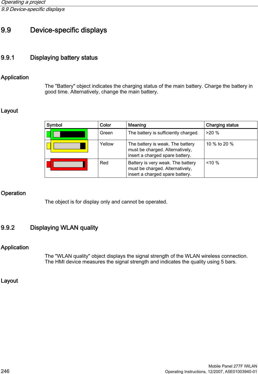 Operating a project   9.9 Device-specific displays  Mobile Panel 277F IWLAN 246 Operating Instructions, 12/2007, A5E01003940-01 9.9 Device-specific displays 9.9.1 Displaying battery status Application The &quot;Battery&quot; object indicates the charging status of the main battery. Charge the battery in good time. Alternatively, change the main battery.  Layout  Symbol  Color  Meaning   Charging status  Green  The battery is sufficiently charged.  &gt;20 %  Yellow  The battery is weak. The battery must be charged. Alternatively, insert a charged spare battery. 10 % to 20 %  Red  Battery is very weak. The battery must be charged. Alternatively, insert a charged spare battery. &lt;10 % Operation The object is for display only and cannot be operated.  9.9.2 Displaying WLAN quality Application The &quot;WLAN quality&quot; object displays the signal strength of the WLAN wireless connection. The HMI device measures the signal strength and indicates the quality using 5 bars.  Layout  