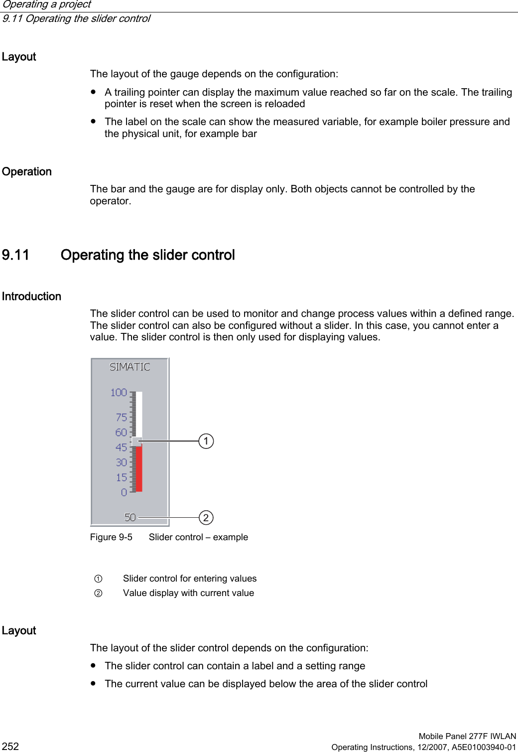 Operating a project   9.11 Operating the slider control  Mobile Panel 277F IWLAN 252 Operating Instructions, 12/2007, A5E01003940-01 Layout The layout of the gauge depends on the configuration:  ●  A trailing pointer can display the maximum value reached so far on the scale. The trailing pointer is reset when the screen is reloaded ●  The label on the scale can show the measured variable, for example boiler pressure and the physical unit, for example bar Operation The bar and the gauge are for display only. Both objects cannot be controlled by the operator.  9.11 Operating the slider control Introduction The slider control can be used to monitor and change process values within a defined range. The slider control can also be configured without a slider. In this case, you cannot enter a value. The slider control is then only used for displaying values.  Figure 9-5  Slider control – example  ①  Slider control for entering values ②  Value display with current value Layout The layout of the slider control depends on the configuration:  ●  The slider control can contain a label and a setting range ●  The current value can be displayed below the area of the slider control 