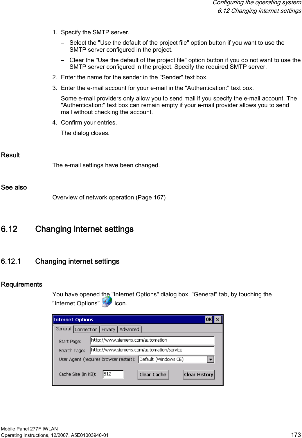  Configuring the operating system  6.12 Changing internet settings Mobile Panel 277F IWLAN Operating Instructions, 12/2007, A5E01003940-01  173 1. Specify the SMTP server. –  Select the &quot;Use the default of the project file&quot; option button if you want to use the SMTP server configured in the project. –  Clear the &quot;Use the default of the project file&quot; option button if you do not want to use the SMTP server configured in the project. Specify the required SMTP server. 2. Enter the name for the sender in the &quot;Sender&quot; text box. 3. Enter the e-mail account for your e-mail in the &quot;Authentication:&quot; text box. Some e-mail providers only allow you to send mail if you specify the e-mail account. The &quot;Authentication:&quot; text box can remain empty if your e-mail provider allows you to send mail without checking the account.  4. Confirm your entries. The dialog closes.  Result The e-mail settings have been changed.  See also Overview of network operation (Page 167) 6.12 Changing internet settings 6.12.1 Changing internet settings Requirements You have opened the &quot;Internet Options&quot; dialog box, &quot;General&quot; tab, by touching the &quot;Internet Options&quot;   icon.   