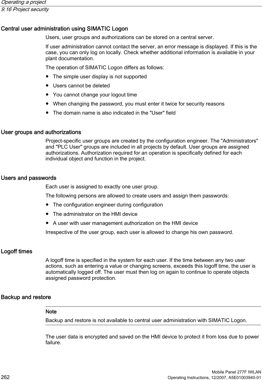 Operating a project   9.16 Project security  Mobile Panel 277F IWLAN 262 Operating Instructions, 12/2007, A5E01003940-01 Central user administration using SIMATIC Logon Users, user groups and authorizations can be stored on a central server.  If user administration cannot contact the server, an error message is displayed. If this is the case, you can only log on locally. Check whether additional information is available in your plant documentation. The operation of SIMATIC Logon differs as follows: ●  The simple user display is not supported ●  Users cannot be deleted ●  You cannot change your logout time ●  When changing the password, you must enter it twice for security reasons ●  The domain name is also indicated in the &quot;User&quot; field User groups and authorizations Project-specific user groups are created by the configuration engineer. The &quot;Administrators&quot; and &quot;PLC User&quot; groups are included in all projects by default. User groups are assigned authorizations. Authorization required for an operation is specifically defined for each individual object and function in the project. Users and passwords Each user is assigned to exactly one user group.  The following persons are allowed to create users and assign them passwords:  ●  The configuration engineer during configuration ●  The administrator on the HMI device ●  A user with user management authorization on the HMI device Irrespective of the user group, each user is allowed to change his own password. Logoff times A logoff time is specified in the system for each user. If the time between any two user actions, such as entering a value or changing screens, exceeds this logoff time, the user is automatically logged off. The user must then log on again to continue to operate objects assigned password protection. Backup and restore   Note Backup and restore is not available to central user administration with SIMATIC Logon.  The user data is encrypted and saved on the HMI device to protect it from loss due to power failure. 