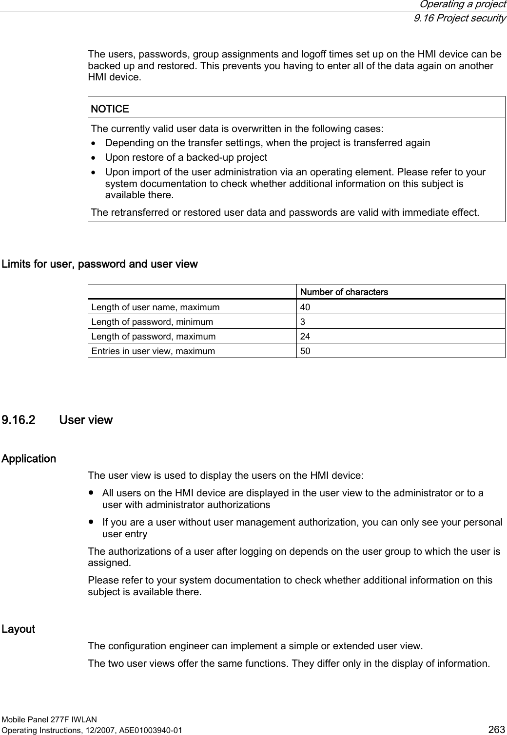  Operating a project  9.16 Project security Mobile Panel 277F IWLAN Operating Instructions, 12/2007, A5E01003940-01  263 The users, passwords, group assignments and logoff times set up on the HMI device can be backed up and restored. This prevents you having to enter all of the data again on another HMI device.   NOTICE  The currently valid user data is overwritten in the following cases: • Depending on the transfer settings, when the project is transferred again • Upon restore of a backed-up project • Upon import of the user administration via an operating element. Please refer to your system documentation to check whether additional information on this subject is available there. The retransferred or restored user data and passwords are valid with immediate effect.  Limits for user, password and user view    Number of characters Length of user name, maximum  40 Length of password, minimum  3 Length of password, maximum  24 Entries in user view, maximum  50  9.16.2 User view Application The user view is used to display the users on the HMI device:  ●  All users on the HMI device are displayed in the user view to the administrator or to a user with administrator authorizations ●  If you are a user without user management authorization, you can only see your personal user entry The authorizations of a user after logging on depends on the user group to which the user is assigned.  Please refer to your system documentation to check whether additional information on this subject is available there. Layout The configuration engineer can implement a simple or extended user view.  The two user views offer the same functions. They differ only in the display of information. 