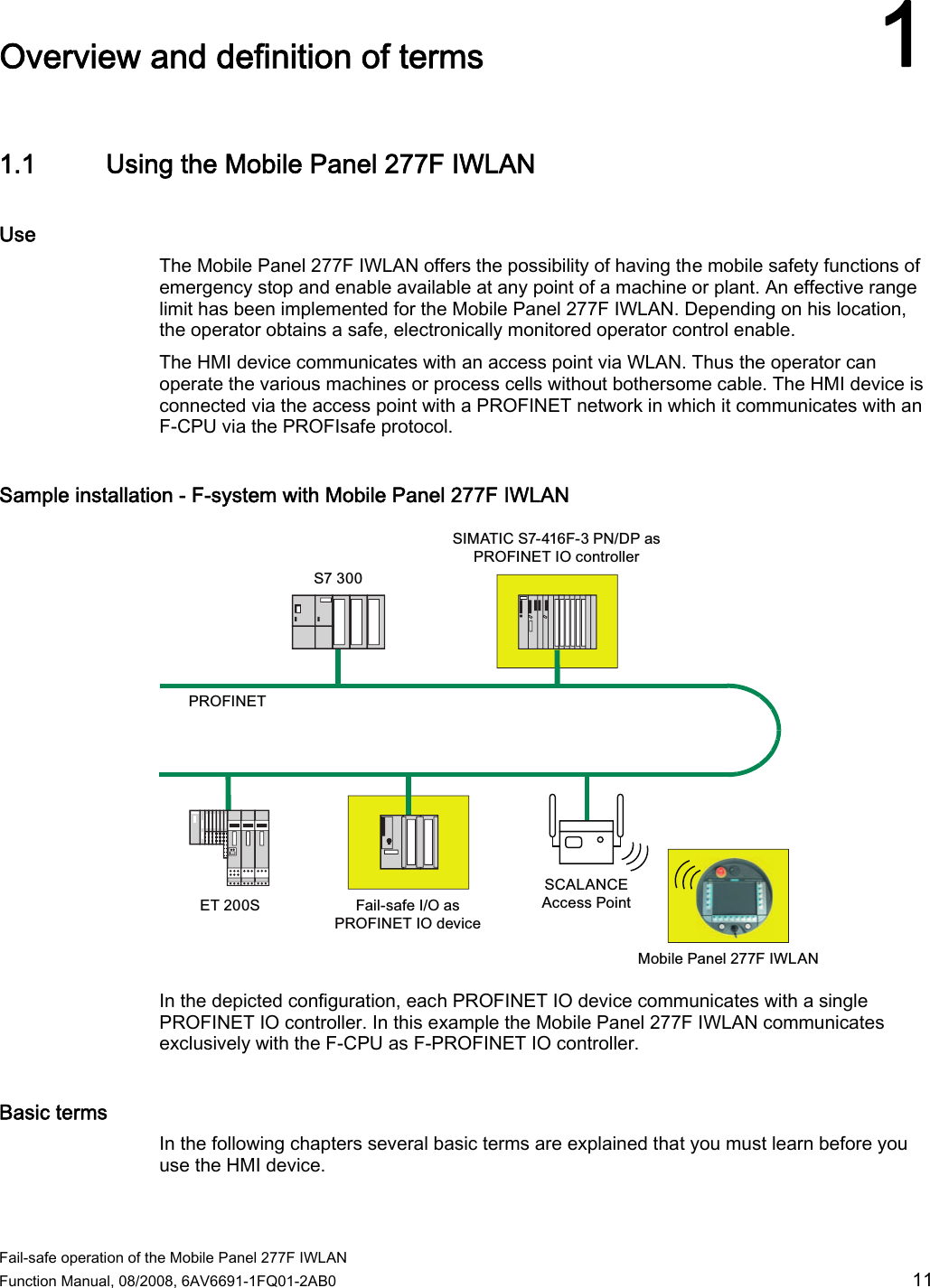  Fail-safe operation of the Mobile Panel 277F IWLAN  Function Manual, 08/2008, 6AV6691-1FQ01-2AB0  11 Overview and definition of terms 11.1 Using the Mobile Panel 277F IWLAN Use The Mobile Panel 277F IWLAN offers the possibility of having the mobile safety functions of emergency stop and enable available at any point of a machine or plant. An effective range limit has been implemented for the Mobile Panel 277F IWLAN. Depending on his location, the operator obtains a safe, electronically monitored operator control enable.  The HMI device communicates with an access point via WLAN. Thus the operator can operate the various machines or process cells without bothersome cable. The HMI device is connected via the access point with a PROFINET network in which it communicates with an F-CPU via the PROFIsafe protocol.  Sample installation - F-system with Mobile Panel 277F IWLAN 6(76352),1(70RELOH3DQHO),:/$16&amp;$/$1&amp;($FFHVV3RLQW6,0$7,&amp;6)31&apos;3DV352),1(7,2FRQWUROOHU)DLOVDIH,2DV352),1(7,2GHYLFH In the depicted configuration, each PROFINET IO device communicates with a single PROFINET IO controller. In this example the Mobile Panel 277F IWLAN communicates exclusively with the F-CPU as F-PROFINET IO controller. Basic terms In the following chapters several basic terms are explained that you must learn before you use the HMI device.  