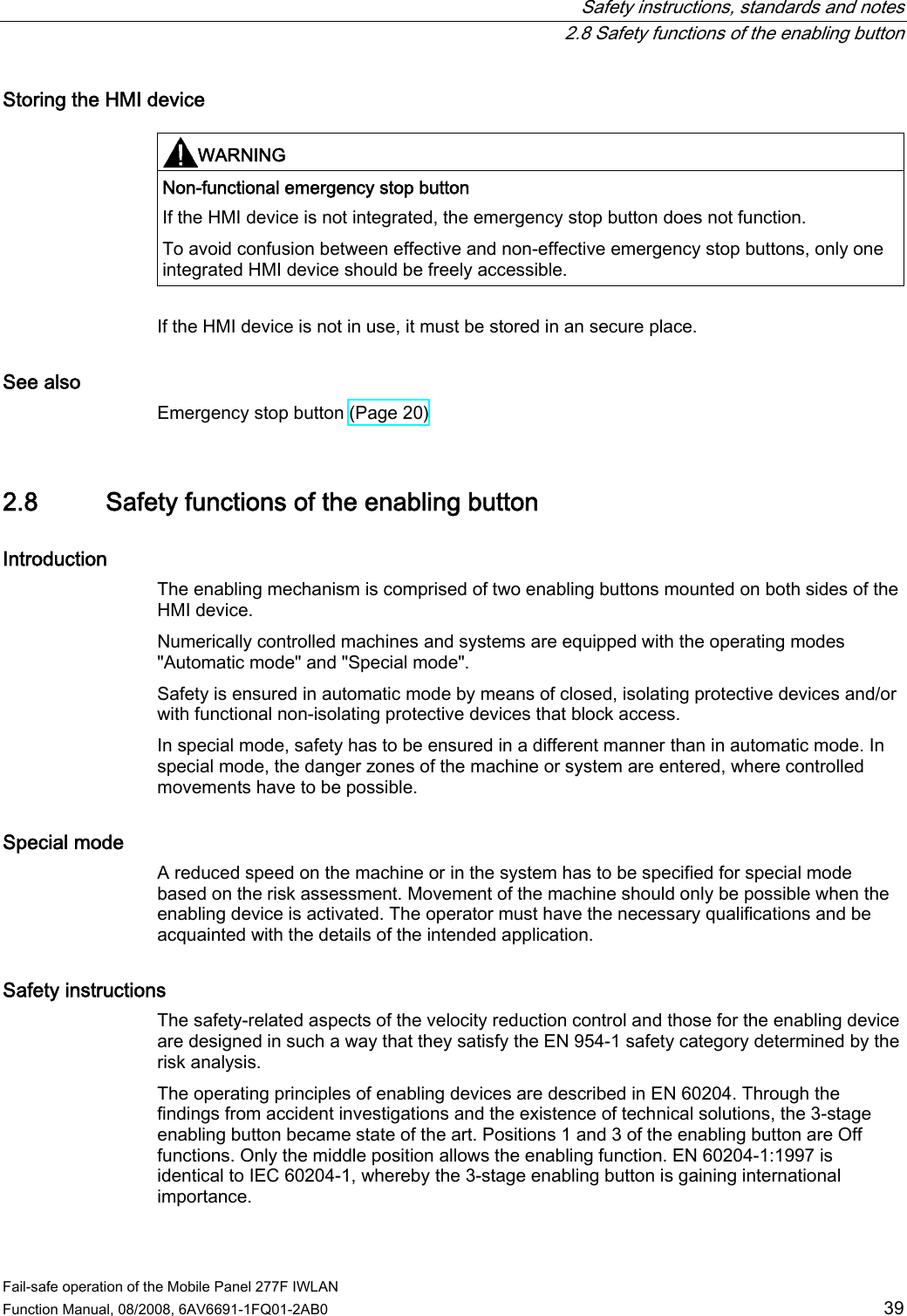   Safety instructions, standards and notes   2.8 Safety functions of the enabling button Fail-safe operation of the Mobile Panel 277F IWLAN  Function Manual, 08/2008, 6AV6691-1FQ01-2AB0  39 Storing the HMI device  WARNING  Non-functional emergency stop button If the HMI device is not integrated, the emergency stop button does not function. To avoid confusion between effective and non-effective emergency stop buttons, only one integrated HMI device should be freely accessible.  If the HMI device is not in use, it must be stored in an secure place. See also Emergency stop button (Page 20) 2.8 Safety functions of the enabling button Introduction The enabling mechanism is comprised of two enabling buttons mounted on both sides of the HMI device. Numerically controlled machines and systems are equipped with the operating modes &quot;Automatic mode&quot; and &quot;Special mode&quot;. Safety is ensured in automatic mode by means of closed, isolating protective devices and/or with functional non-isolating protective devices that block access. In special mode, safety has to be ensured in a different manner than in automatic mode. In special mode, the danger zones of the machine or system are entered, where controlled movements have to be possible. Special mode A reduced speed on the machine or in the system has to be specified for special mode based on the risk assessment. Movement of the machine should only be possible when the enabling device is activated. The operator must have the necessary qualifications and be acquainted with the details of the intended application. Safety instructions The safety-related aspects of the velocity reduction control and those for the enabling device are designed in such a way that they satisfy the EN 954-1 safety category determined by the risk analysis. The operating principles of enabling devices are described in EN 60204. Through the findings from accident investigations and the existence of technical solutions, the 3-stage enabling button became state of the art. Positions 1 and 3 of the enabling button are Off functions. Only the middle position allows the enabling function. EN 60204-1:1997 is identical to IEC 60204-1, whereby the 3-stage enabling button is gaining international importance. 