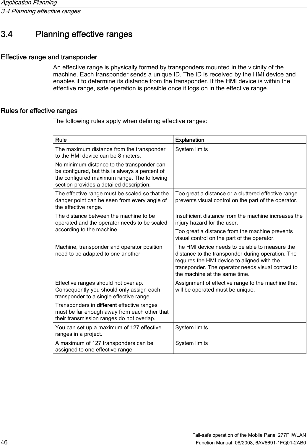 Application Planning   3.4 Planning effective ranges  Fail-safe operation of the Mobile Panel 277F IWLAN  46 Function Manual, 08/2008, 6AV6691-1FQ01-2AB0 3.4 Planning effective ranges Effective range and transponder An effective range is physically formed by transponders mounted in the vicinity of the machine. Each transponder sends a unique ID. The ID is received by the HMI device and enables it to determine its distance from the transponder. If the HMI device is within the effective range, safe operation is possible once it logs on in the effective range. Rules for effective ranges The following rules apply when defining effective ranges:  Rule  Explanation The maximum distance from the transponder to the HMI device can be 8 meters.  No minimum distance to the transponder can be configured, but this is always a percent of the configured maximum range. The following section provides a detailed description. System limits The effective range must be scaled so that the danger point can be seen from every angle of the effective range. Too great a distance or a cluttered effective range prevents visual control on the part of the operator. The distance between the machine to be operated and the operator needs to be scaled according to the machine. Insufficient distance from the machine increases the injury hazard for the user. Too great a distance from the machine prevents visual control on the part of the operator. Machine, transponder and operator position need to be adapted to one another. The HMI device needs to be able to measure the distance to the transponder during operation. The requires the HMI device to aligned with the transponder. The operator needs visual contact to the machine at the same time. Effective ranges should not overlap. Consequently you should only assign each transponder to a single effective range. Transponders in different effective ranges must be far enough away from each other that their transmission ranges do not overlap. Assignment of effective range to the machine that will be operated must be unique. You can set up a maximum of 127 effective ranges in a project. System limits A maximum of 127 transponders can be assigned to one effective range. System limits 