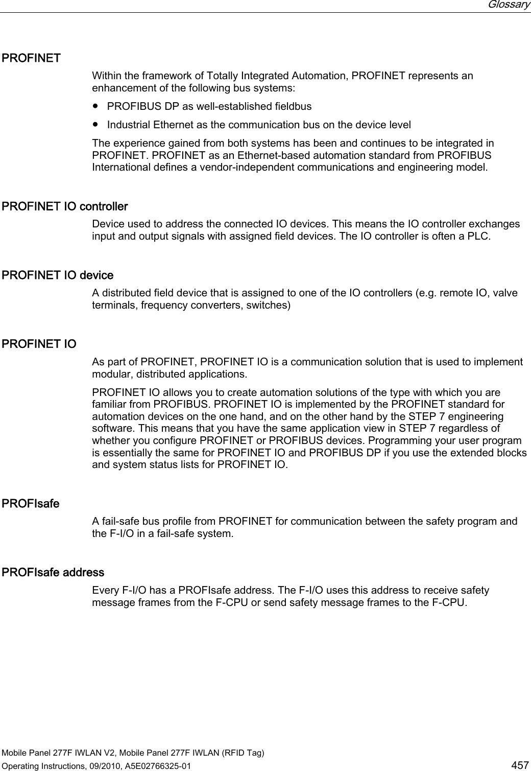  Glossary   Mobile Panel 277F IWLAN V2, Mobile Panel 277F IWLAN (RFID Tag) Operating Instructions, 09/2010, A5E02766325-01  457 PROFINET Within the framework of Totally Integrated Automation, PROFINET represents an enhancement of the following bus systems:  ● PROFIBUS DP as well-established fieldbus ● Industrial Ethernet as the communication bus on the device level The experience gained from both systems has been and continues to be integrated in PROFINET. PROFINET as an Ethernet-based automation standard from PROFIBUS International defines a vendor-independent communications and engineering model. PROFINET IO controller Device used to address the connected IO devices. This means the IO controller exchanges input and output signals with assigned field devices. The IO controller is often a PLC.  PROFINET IO device A distributed field device that is assigned to one of the IO controllers (e.g. remote IO, valve terminals, frequency converters, switches) PROFINET IO As part of PROFINET, PROFINET IO is a communication solution that is used to implement modular, distributed applications.  PROFINET IO allows you to create automation solutions of the type with which you are familiar from PROFIBUS. PROFINET IO is implemented by the PROFINET standard for automation devices on the one hand, and on the other hand by the STEP 7 engineering software. This means that you have the same application view in STEP 7 regardless of whether you configure PROFINET or PROFIBUS devices. Programming your user program is essentially the same for PROFINET IO and PROFIBUS DP if you use the extended blocks and system status lists for PROFINET IO. PROFIsafe A fail-safe bus profile from PROFINET for communication between the safety program and the F-I/O in a fail-safe system. PROFIsafe address Every F-I/O has a PROFIsafe address. The F-I/O uses this address to receive safety message frames from the F-CPU or send safety message frames to the F-CPU. REVIEW ENGLISH 27.07.2010