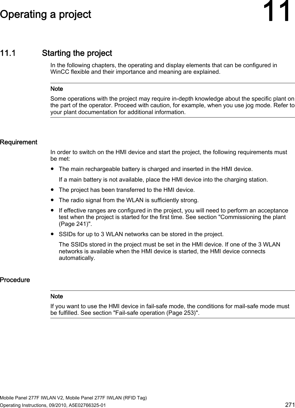  Mobile Panel 277F IWLAN V2, Mobile Panel 277F IWLAN (RFID Tag) Operating Instructions, 09/2010, A5E02766325-01  271 Operating a project 1111.1 Starting the project In the following chapters, the operating and display elements that can be configured in WinCC flexible and their importance and meaning are explained.   Note Some operations with the project may require in-depth knowledge about the specific plant on the part of the operator. Proceed with caution, for example, when you use jog mode. Refer to your plant documentation for additional information.  Requirement In order to switch on the HMI device and start the project, the following requirements must be met: ● The main rechargeable battery is charged and inserted in the HMI device. If a main battery is not available, place the HMI device into the charging station. ● The project has been transferred to the HMI device. ● The radio signal from the WLAN is sufficiently strong. ● If effective ranges are configured in the project, you will need to perform an acceptance test when the project is started for the first time. See section &quot;Commissioning the plant (Page 241)&quot;. ● SSIDs for up to 3 WLAN networks can be stored in the project. The SSIDs stored in the project must be set in the HMI device. If one of the 3 WLAN networks is available when the HMI device is started, the HMI device connects automatically. Procedure   Note If you want to use the HMI device in fail-safe mode, the conditions for mail-safe mode must be fulfilled. See section &quot;Fail-safe operation (Page 253)&quot;.  REVIEW ENGLISH 27.07.2010