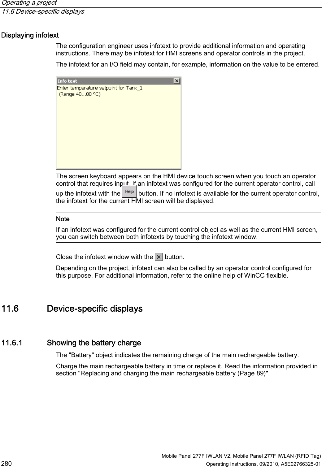 Operating a project   11.6 Device-specific displays   Mobile Panel 277F IWLAN V2, Mobile Panel 277F IWLAN (RFID Tag) 280 Operating Instructions, 09/2010, A5E02766325-01 Displaying infotext  The configuration engineer uses infotext to provide additional information and operating instructions. There may be infotext for HMI screens and operator controls in the project. The infotext for an I/O field may contain, for example, information on the value to be entered.  The screen keyboard appears on the HMI device touch screen when you touch an operator control that requires input. If an infotext was configured for the current operator control, call up the infotext with the   button. If no infotext is available for the current operator control, the infotext for the current HMI screen will be displayed.   Note If an infotext was configured for the current control object as well as the current HMI screen, you can switch between both infotexts by touching the infotext window.  Close the infotext window with the   button. Depending on the project, infotext can also be called by an operator control configured for this purpose. For additional information, refer to the online help of WinCC flexible. 11.6 Device-specific displays 11.6.1 Showing the battery charge The &quot;Battery&quot; object indicates the remaining charge of the main rechargeable battery.  Charge the main rechargeable battery in time or replace it. Read the information provided in section &quot;Replacing and charging the main rechargeable battery (Page 89)&quot;. REVIEW ENGLISH 27.07.2010