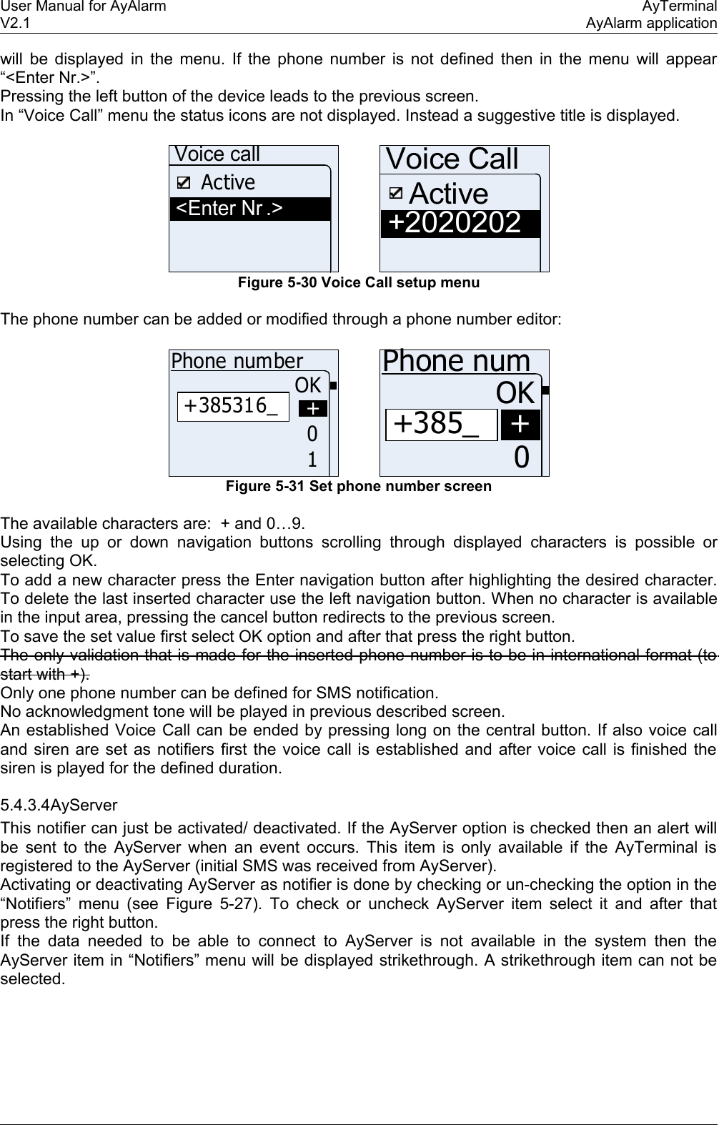 User Manual for AyAlarm AyTerminalV2.1 AyAlarm applicationwill be displayed in the menu. If the phone number is not defined then in the menu will appear “&lt;Enter Nr.&gt;”.Pressing the left button of the device leads to the previous screen.In “Voice Call” menu the status icons are not displayed. Instead a suggestive title is displayed.&lt;Enter Nr .&gt;ActiveVoice call+2020202Voice CallActiveFigure 5-30 Voice Call setup menuThe phone number can be added or modified through a phone number editor:+385316_Phone numberOK10++385_Phone numOK0+Figure 5-31 Set phone number screenThe available characters are:  + and 0…9.Using the up or down navigation buttons scrolling  through displayed characters is possible or selecting OK. To add a new character press the Enter navigation button after highlighting the desired character. To delete the last inserted character use the left navigation button. When no character is available in the input area, pressing the cancel button redirects to the previous screen.To save the set value first select OK option and after that press the right button.The only validation that is made for the inserted phone number is to be in international format (to start with +).Only one phone number can be defined for SMS notification.No acknowledgment tone will be played in previous described screen.An established Voice Call can be ended by pressing long on the central button. If also voice call and siren are set as notifiers first the voice call is established and after voice call is finished the siren is played for the defined duration.5.4.3.4AyServerThis notifier can just be activated/ deactivated. If the AyServer option is checked then an alert will be sent to the AyServer when an event occurs. This item is only available if the AyTerminal is registered to the AyServer (initial SMS was received from AyServer).Activating or deactivating AyServer as notifier is done by checking or un-checking the option in the “Notifiers” menu (see  Figure 5-27). To check or uncheck AyServer item select it and after that press the right button.If the data  needed to be able to connect to AyServer is not available in the system then the AyServer item in “Notifiers” menu will be displayed strikethrough. A strikethrough item can not be selected.