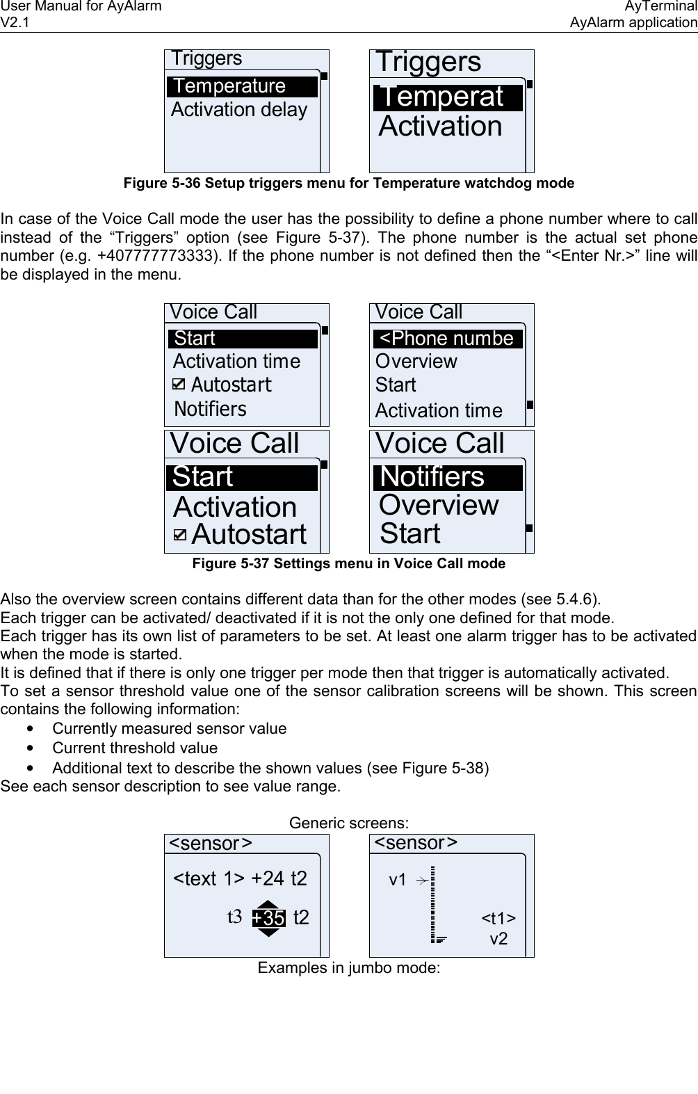 User Manual for AyAlarm AyTerminalV2.1 AyAlarm applicationTriggersTemperatureActivation delayTriggersTemperatActivation Figure 5-36 Setup triggers menu for Temperature watchdog modeIn case of the Voice Call mode the user has the possibility to define a phone number where to call instead of the “Triggers” option (see  Figure 5-37). The phone number is the actual set phone number (e.g. +407777773333). If the phone number is not defined then the “&lt;Enter Nr.&gt;” line will be displayed in the menu.Voice CallStartActivation timeAutostartNotifiersVoice Call&lt;Phone numbeOverviewStartActivation timeVoice CallStartAutostartActivationVoice CallNotifiersOverviewStartFigure 5-37 Settings menu in Voice Call modeAlso the overview screen contains different data than for the other modes (see 5.4.6).Each trigger can be activated/ deactivated if it is not the only one defined for that mode. Each trigger has its own list of parameters to be set. At least one alarm trigger has to be activated when the mode is started. It is defined that if there is only one trigger per mode then that trigger is automatically activated. To set a sensor threshold value one of the sensor calibration screens will be shown. This screen contains the following information:•Currently measured sensor value•Current threshold value•Additional text to describe the shown values (see Figure 5-38)See each sensor description to see value range.Generic screens:&lt;sensor&gt;&lt;text 1&gt; +24 t2t3+35 t2v1&lt;t1&gt;v2&lt;sensor&gt;Examples in jumbo mode: