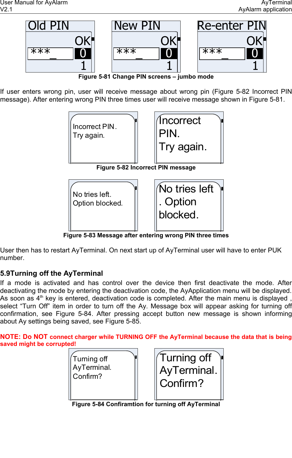 User Manual for AyAlarm AyTerminalV2.1 AyAlarm application***_OK10Old PIN***_OK10New PIN***_OK10Re-enter PINFigure 5-81 Change PIN screens – jumbo modeIf user enters wrong pin, user will receive message about wrong pin (Figure 5-82 Incorrect PINmessage). After entering wrong PIN three times user will receive message shown in Figure 5-81.Incorrect PIN.Try again.IncorrectPIN.Try again. Figure 5-82 Incorrect PIN messageNo tries left.Option blocked.No tries left. Option blocked.Figure 5-83 Message after entering wrong PIN three timesUser then has to restart AyTerminal. On next start up of AyTerminal user will have to enter PUK number.5.9Turning off the AyTerminalIf a mode is activated and  has control over the device   then   first   deactivate   the  mode. After deactivating the mode by entering the deactivation code, the AyApplication menu will be displayed. As soon as 4th key is entered, deactivation code is completed. After the main menu is displayed , select “Turn Off” item in order to turn off the Ay. Message box will appear asking for turning off confirmation, see  Figure 5-84.  After  pressing accept button new message  is shown  informing about Ay settings being saved, see Figure 5-85.NOTE: Do NOT connect charger while TURNING OFF the AyTerminal because the data that is being saved might be corrupted!Turning off AyTerminal. Confirm?Turning off AyTerminal. Confirm?Figure 5-84 Confiramtion for turning off AyTerminal