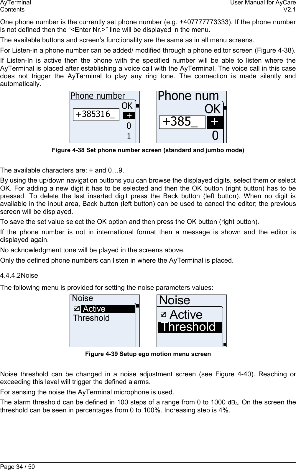 AyTerminal User Manual for AyCareContents V2.1One phone number is the currently set phone number (e.g. +407777773333). If the phone number is not defined then the “&lt;Enter Nr.&gt;” line will be displayed in the menu.The available buttons and screen’s functionality are the same as in all menu screens.For Listen-in a phone number can be added/ modified through a phone editor screen (Figure 4-38).If Listen-In is active then the phone with the specified number will be able to listen where the AyTerminal is placed after establishing a voice call with the AyTerminal. The voice call in this case does   not   trigger   the   AyTerminal   to   play  any   ring  tone.   The   connection   is   made   silently   and automatically. +385316_Phone numberOK10++385_Phone numOK0+Figure 4-38 Set phone number screen (standard and jumbo mode)The available characters are: + and 0…9.By using the up/down navigation buttons you can browse the displayed digits, select them or select OK. For adding a new digit it has to be selected and then the OK button (right button) has to be pressed. To delete the last inserted digit press the Back button (left button). When no digit is available in the input area, Back button (left button) can be used to cancel the editor; the previous screen will be displayed.To save the set value select the OK option and then press the OK button (right button).If the phone number is not in international format then a message is shown and the editor is displayed again.No acknowledgment tone will be played in the screens above.Only the defined phone numbers can listen in where the AyTerminal is placed.4.4.4.2NoiseThe following menu is provided for setting the noise parameters values:NoiseThresholdActiveNoiseThresholdActiveFigure 4-39 Setup ego motion menu screenNoise threshold can be changed in a noise adjustment screen (see  Figure 4-40). Reaching or exceeding this level will trigger the defined alarms.For sensing the noise the AyTerminal microphone is used.The alarm threshold can be defined in 100 steps of a range from 0 to 1000 dBA. On the screen the threshold can be seen in percentages from 0 to 100%. Increasing step is 4%.Page 34 / 50
