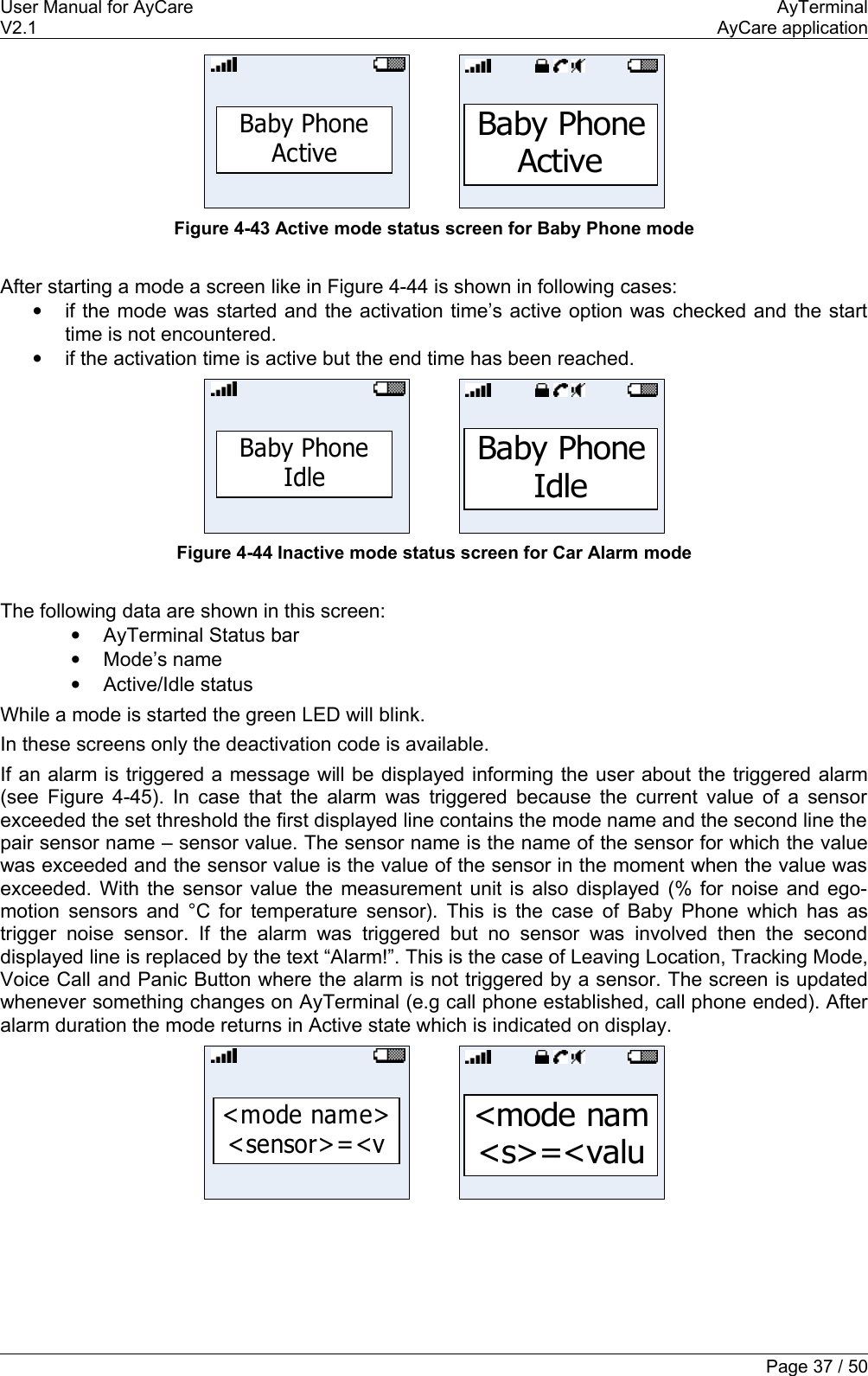 User Manual for AyCare AyTerminalV2.1 AyCare applicationBaby Phone ActiveBaby Phone ActiveFigure 4-43 Active mode status screen for Baby Phone modeAfter starting a mode a screen like in Figure 4-44 is shown in following cases:•if the mode was started and the activation time’s active option was checked and the start time is not encountered.•if the activation time is active but the end time has been reached.Baby PhoneIdleBaby Phone IdleFigure 4-44 Inactive mode status screen for Car Alarm modeThe following data are shown in this screen:•AyTerminal Status bar•Mode’s name•Active/Idle statusWhile a mode is started the green LED will blink.In these screens only the deactivation code is available.If an alarm is triggered a message will be displayed informing the user about the triggered alarm (see  Figure 4-45). In case that the alarm was triggered because the current value of a sensor exceeded the set threshold the first displayed line contains the mode name and the second line the pair sensor name – sensor value. The sensor name is the name of the sensor for which the value was exceeded and the sensor value is the value of the sensor in the moment when the value was exceeded. With the sensor value the measurement unit is also displayed (% for noise and ego-motion sensors and °C for temperature sensor). This is the case of Baby Phone which has as trigger noise sensor. If the   alarm was triggered but no sensor  was involved then the second displayed line is replaced by the text “Alarm!”. This is the case of Leaving Location, Tracking Mode, Voice Call and Panic Button where the alarm is not triggered by a sensor. The screen is updated whenever something changes on AyTerminal (e.g call phone established, call phone ended). After alarm duration the mode returns in Active state which is indicated on display.&lt;mode name&gt; &lt;sensor&gt;=&lt;v&lt;mode nam &lt;s&gt;=&lt;valuPage 37 / 50