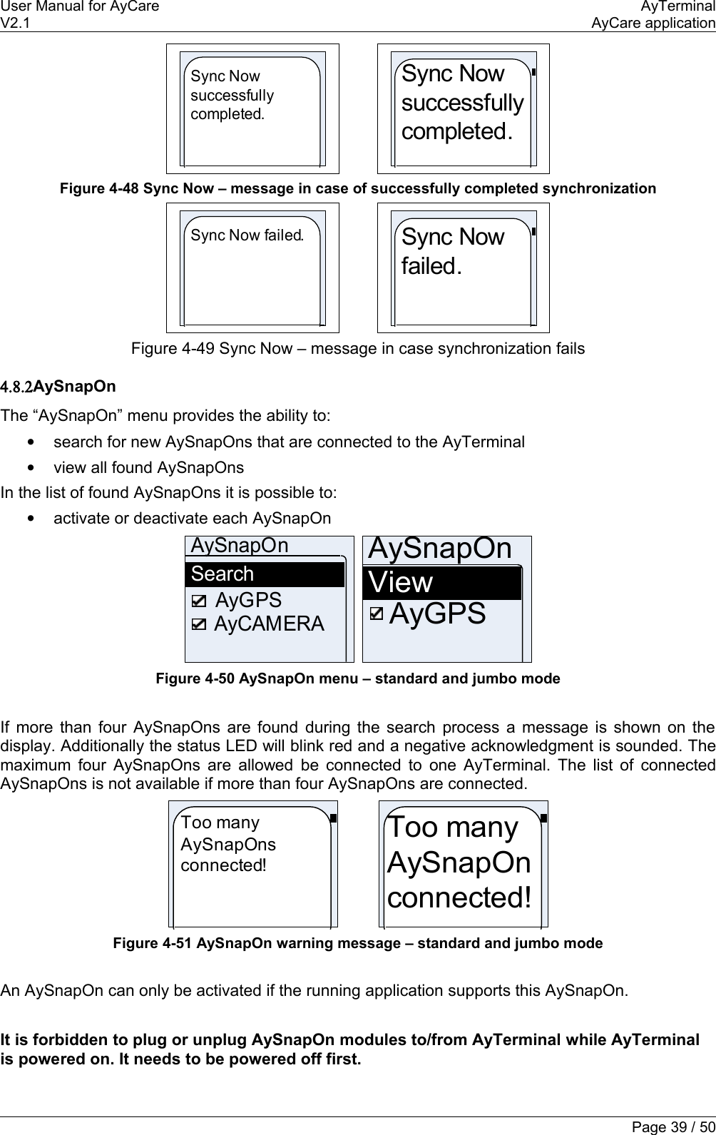 User Manual for AyCare AyTerminalV2.1 AyCare applicationSync Now successfully completed.Sync Now successfully completed.Figure 4-48 Sync Now – message in case of successfully completed synchronizationSync Now failed.Sync Now failed.Figure 4-49 Sync Now – message in case synchronization fails4.8.2AySnapOnThe “AySnapOn” menu provides the ability to:•search for new AySnapOns that are connected to the AyTerminal•view all found AySnapOnsIn the list of found AySnapOns it is possible to:•activate or deactivate each AySnapOnAySnapOnSearchAyCAMERAAyGPS AySnapOnViewAyGPSFigure 4-50 AySnapOn menu – standard and jumbo modeIf more than four AySnapOns are found during the search process a message is shown on the display. Additionally the status LED will blink red and a negative acknowledgment is sounded. The maximum four AySnapOns are allowed be connected to one AyTerminal. The list of connected AySnapOns is not available if more than four AySnapOns are connected.Too many AySnapOns connected!Too many AySnapOn connected!Figure 4-51 AySnapOn warning message – standard and jumbo modeAn AySnapOn can only be activated if the running application supports this AySnapOn. It is forbidden to plug or unplug AySnapOn modules to/from AyTerminal while AyTerminal is powered on. It needs to be powered off first.Page 39 / 50
