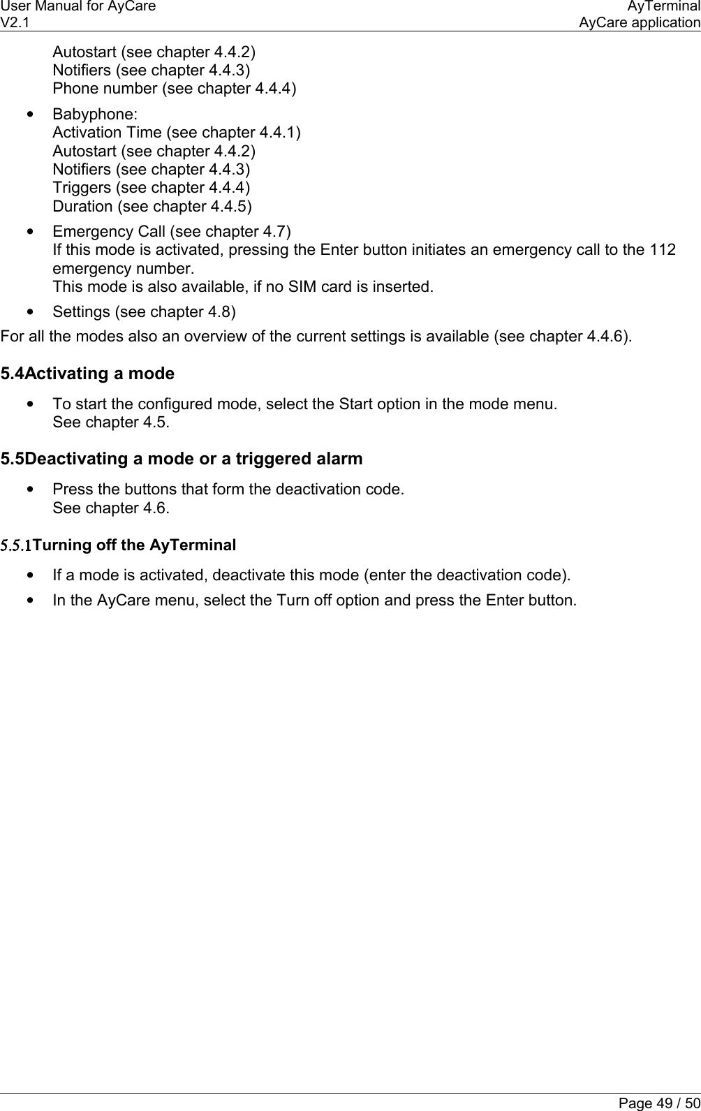User Manual for AyCare AyTerminalV2.1 AyCare applicationAutostart (see chapter 4.4.2)Notifiers (see chapter 4.4.3)Phone number (see chapter 4.4.4)•Babyphone:Activation Time (see chapter 4.4.1)Autostart (see chapter 4.4.2)Notifiers (see chapter 4.4.3)Triggers (see chapter 4.4.4)Duration (see chapter 4.4.5)•Emergency Call (see chapter 4.7)If this mode is activated, pressing the Enter button initiates an emergency call to the 112 emergency number.This mode is also available, if no SIM card is inserted. •Settings (see chapter 4.8)For all the modes also an overview of the current settings is available (see chapter 4.4.6).5.4Activating a mode•To start the configured mode, select the Start option in the mode menu.See chapter 4.5.5.5Deactivating a mode or a triggered alarm•Press the buttons that form the deactivation code.See chapter 4.6.5.5.1Turning off the AyTerminal•If a mode is activated, deactivate this mode (enter the deactivation code).•In the AyCare menu, select the Turn off option and press the Enter button.Page 49 / 50