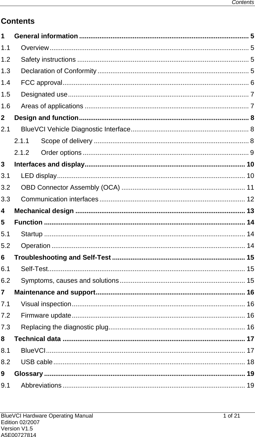 Contents   BlueVCI Hardware Operating Manual                                                   1 of 21 Edition 02/2007 Version V1.5 A5E00727814 Contents 1 General information ............................................................................................ 5 1.1 Overview............................................................................................................ 5 1.2 Safety instructions ............................................................................................. 5 1.3 Declaration of Conformity .................................................................................. 5 1.4 FCC approval..................................................................................................... 6 1.5 Designated use.................................................................................................. 7 1.6 Areas of applications ......................................................................................... 7 2 Design and function............................................................................................ 8 2.1 BlueVCI Vehicle Diagnostic Interface................................................................ 8 2.1.1 Scope of delivery .................................................................................... 8 2.1.2 Order options .......................................................................................... 9 3 Interfaces and display....................................................................................... 10 3.1 LED display...................................................................................................... 10 3.2 OBD Connector Assembly (OCA) ................................................................... 11 3.3 Communication interfaces ............................................................................... 12 4 Mechanical design ............................................................................................ 13 5 Function ............................................................................................................. 14 5.1 Startup ............................................................................................................. 14 5.2 Operation ......................................................................................................... 14 6 Troubleshooting and Self-Test ........................................................................ 15 6.1 Self-Test........................................................................................................... 15 6.2 Symptoms, causes and solutions.................................................................... 15 7 Maintenance and support................................................................................. 16 7.1 Visual inspection.............................................................................................. 16 7.2 Firmware update.............................................................................................. 16 7.3 Replacing the diagnostic plug.......................................................................... 16 8 Technical data ................................................................................................... 17 8.1 BlueVCI............................................................................................................ 17 8.2 USB cable........................................................................................................ 18 9 Glossary ............................................................................................................. 19 9.1 Abbreviations ................................................................................................... 19 
