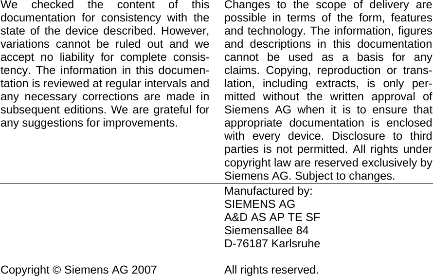                         We checked the content of this documentation for consistency with the state of the device described. However, variations cannot be ruled out and we accept no liability for complete consis-tency. The information in this documen-tation is reviewed at regular intervals and any necessary corrections are made in subsequent editions. We are grateful for any suggestions for improvements.      Changes to the scope of delivery are possible in terms of the form, features and technology. The information, figures and descriptions in this documentation cannot be used as a basis for any claims. Copying, reproduction or trans-lation, including extracts, is only per-mitted without the written approval of Siemens AG when it is to ensure that appropriate documentation is enclosed with every device. Disclosure to third parties is not permitted. All rights under copyright law are reserved exclusively by Siemens AG. Subject to changes.       Copyright © Siemens AG 2007    Manufactured by: SIEMENS AG A&amp;D AS AP TE SF Siemensallee 84 D-76187 Karlsruhe  All rights reserved.  