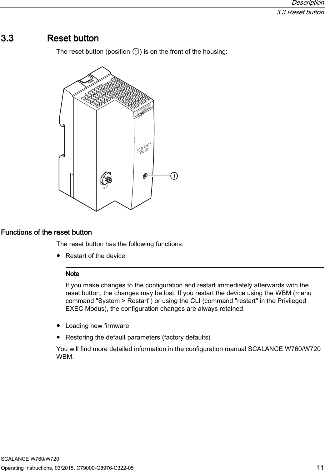  Description  3.3 Reset button SCALANCE W760/W720 Operating Instructions, 03/2015, C79000-G8976-C322-05 11 3.3 Reset button The reset button (position ①) is on the front of the housing:  Functions of the reset button The reset button has the following functions: ● Restart of the device    Note If you make changes to the configuration and restart immediately afterwards with the reset button, the changes may be lost. If you restart the device using the WBM (menu command &quot;System &gt; Restart&quot;) or using the CLI (command &quot;restart&quot; in the Privileged EXEC Modus), the configuration changes are always retained.  ● Loading new firmware ● Restoring the default parameters (factory defaults) You will find more detailed information in the configuration manual SCALANCE W760/W720 WBM. 