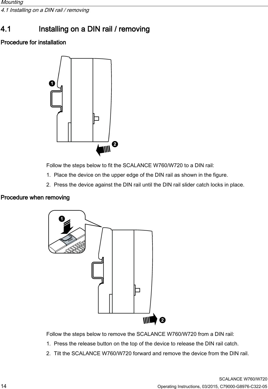 Mounting   4.1 Installing on a DIN rail / removing  SCALANCE W760/W720 14 Operating Instructions, 03/2015, C79000-G8976-C322-05 4.1 Installing on a DIN rail / removing Procedure for installation  Follow the steps below to fit the SCALANCE W760/W720 to a DIN rail: 1. Place the device on the upper edge of the DIN rail as shown in the figure. 2. Press the device against the DIN rail until the DIN rail slider catch locks in place. Procedure when removing  Follow the steps below to remove the SCALANCE W760/W720 from a DIN rail: 1. Press the release button on the top of the device to release the DIN rail catch. 2. Tilt the SCALANCE W760/W720 forward and remove the device from the DIN rail. 