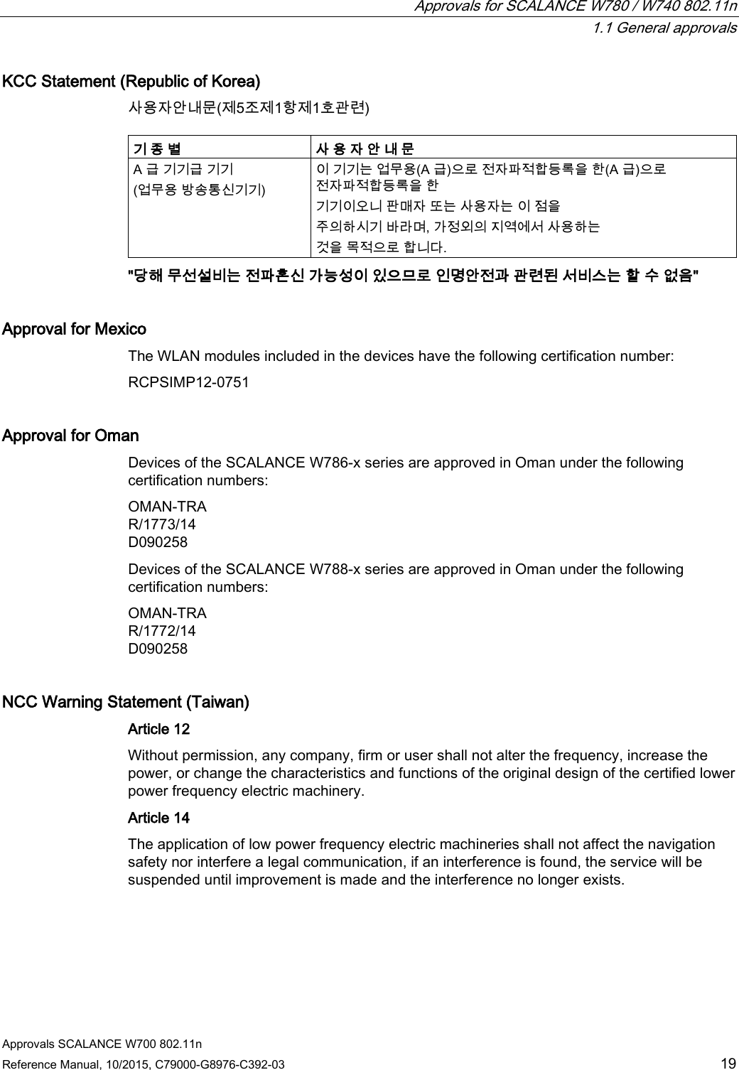  Approvals for SCALANCE W780 / W740 802.11n  1.1 General approvals Approvals SCALANCE W700 802.11n Reference Manual, 10/2015, C79000-G8976-C392-03 19 KCC Statement (Republic of Korea) 사용자안내문(제5조제1항제1호관련)  기 종 별 사 용 자 안 내 문 A 급 기기급 기기 (업무용 방송통신기기) 이 기기는 업무용(A 급)으로 전자파적합등록을 한(A 급)으로 전자파적합등록을 한 기기이오니 판매자 또는 사용자는 이 점을 주의하시기 바라며, 가정외의 지역에서 사용하는 것을 목적으로 합니다. &quot;당해 무선설비는 전파혼신 가능성이 있으므로 인명안전과 관련된 서비스는 할 수 없음&quot; Approval for Mexico The WLAN modules included in the devices have the following certification number: RCPSIMP12-0751 Approval for Oman Devices of the SCALANCE W786-x series are approved in Oman under the following certification numbers: OMAN-TRA R/1773/14 D090258 Devices of the SCALANCE W788-x series are approved in Oman under the following certification numbers: OMAN-TRA R/1772/14 D090258 NCC Warning Statement (Taiwan) Article 12 Without permission, any company, firm or user shall not alter the frequency, increase the power, or change the characteristics and functions of the original design of the certified lower power frequency electric machinery. Article 14 The application of low power frequency electric machineries shall not affect the navigation safety nor interfere a legal communication, if an interference is found, the service will be suspended until improvement is made and the interference no longer exists. 