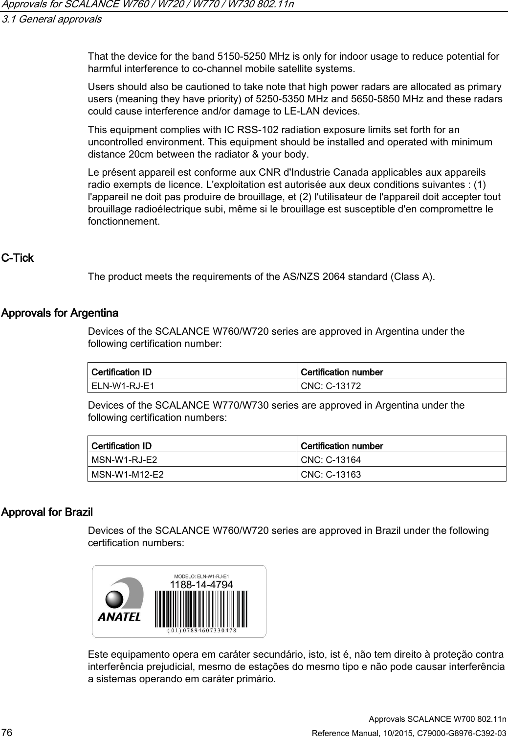 Approvals for SCALANCE W760 / W720 / W770 / W730 802.11n   3.1 General approvals  Approvals SCALANCE W700 802.11n 76 Reference Manual, 10/2015, C79000-G8976-C392-03 That the device for the band 5150-5250 MHz is only for indoor usage to reduce potential for harmful interference to co-channel mobile satellite systems. Users should also be cautioned to take note that high power radars are allocated as primary users (meaning they have priority) of 5250-5350 MHz and 5650-5850 MHz and these radars could cause interference and/or damage to LE-LAN devices. This equipment complies with IC RSS-102 radiation exposure limits set forth for an uncontrolled environment. This equipment should be installed and operated with minimum distance 20cm between the radiator &amp; your body. Le présent appareil est conforme aux CNR d&apos;Industrie Canada applicables aux appareils radio exempts de licence. L&apos;exploitation est autorisée aux deux conditions suivantes : (1) l&apos;appareil ne doit pas produire de brouillage, et (2) l&apos;utilisateur de l&apos;appareil doit accepter tout brouillage radioélectrique subi, même si le brouillage est susceptible d&apos;en compromettre le fonctionnement. C-Tick The product meets the requirements of the AS/NZS 2064 standard (Class A). Approvals for Argentina Devices of the SCALANCE W760/W720 series are approved in Argentina under the following certification number:  Certification ID Certification number ELN-W1-RJ-E1 CNC: C-13172 Devices of the SCALANCE W770/W730 series are approved in Argentina under the following certification numbers:  Certification ID Certification number MSN-W1-RJ-E2 CNC: C-13164 MSN-W1-M12-E2 CNC: C-13163 Approval for Brazil Devices of the SCALANCE W760/W720 series are approved in Brazil under the following certification numbers:  Este equipamento opera em caráter secundário, isto, ist é, não tem direito à proteção contra interferência prejudicial, mesmo de estações do mesmo tipo e não pode causar interferência a sistemas operando em caráter primário.  