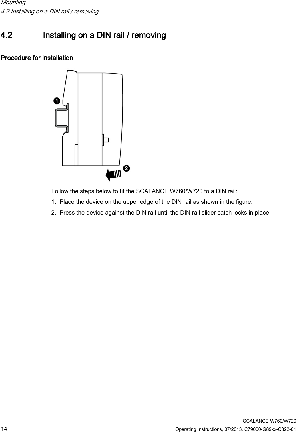 Mounting   4.2 Installing on a DIN rail / removing  SCALANCE W760/W720 14 Operating Instructions, 07/2013, C79000-G89xx-C322-01 4.2 Installing on a DIN rail / removing Procedure for installation  Follow the steps below to fit the SCALANCE W760/W720 to a DIN rail: 1. Place the device on the upper edge of the DIN rail as shown in the figure. 2. Press the device against the DIN rail until the DIN rail slider catch locks in place. 