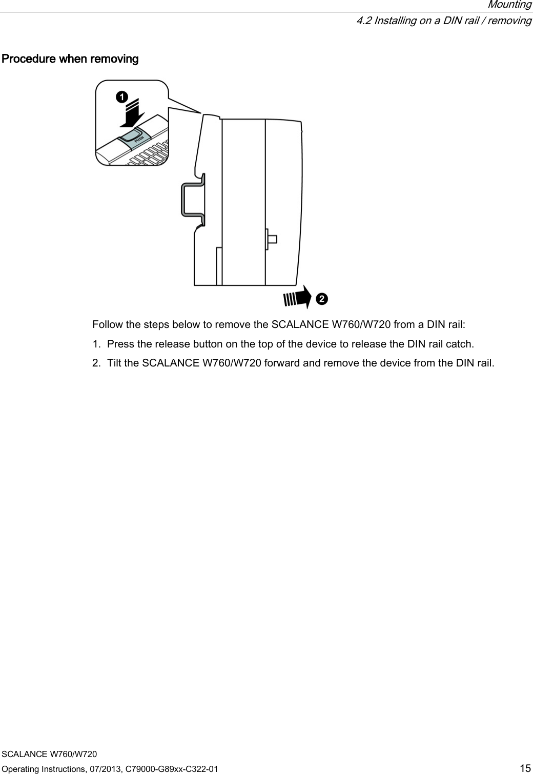  Mounting  4.2 Installing on a DIN rail / removing SCALANCE W760/W720 Operating Instructions, 07/2013, C79000-G89xx-C322-01 15 Procedure when removing  Follow the steps below to remove the SCALANCE W760/W720 from a DIN rail: 1. Press the release button on the top of the device to release the DIN rail catch. 2. Tilt the SCALANCE W760/W720 forward and remove the device from the DIN rail. 