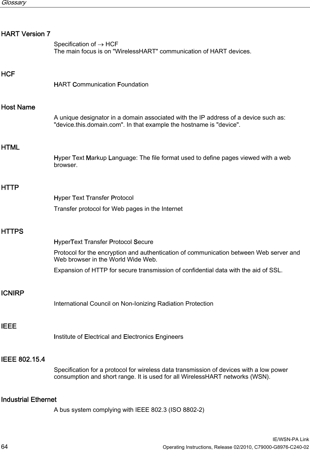 Glossary      IE/WSN-PA Link 64  Operating Instructions, Release 02/2010, C79000-G8976-C240-02 HART Version 7 Specification of  HCF The main focus is on &quot;WirelessHART&quot; communication of HART devices. HCF HART Communication Foundation Host Name A unique designator in a domain associated with the IP address of a device such as: &quot;device.this.domain.com&quot;. In that example the hostname is &quot;device&quot;. HTML Hyper Text Markup Language: The file format used to define pages viewed with a web browser. HTTP Hyper Text Transfer Protocol Transfer protocol for Web pages in the Internet HTTPS HyperText Transfer Protocol Secure Protocol for the encryption and authentication of communication between Web server and Web browser in the World Wide Web.  Expansion of HTTP for secure transmission of confidential data with the aid of SSL. ICNIRP International Council on Non-Ionizing Radiation Protection IEEE Institute of Electrical and Electronics Engineers IEEE 802.15.4 Specification for a protocol for wireless data transmission of devices with a low power consumption and short range. It is used for all WirelessHART networks (WSN). Industrial Ethernet A bus system complying with IEEE 802.3 (ISO 8802-2) 