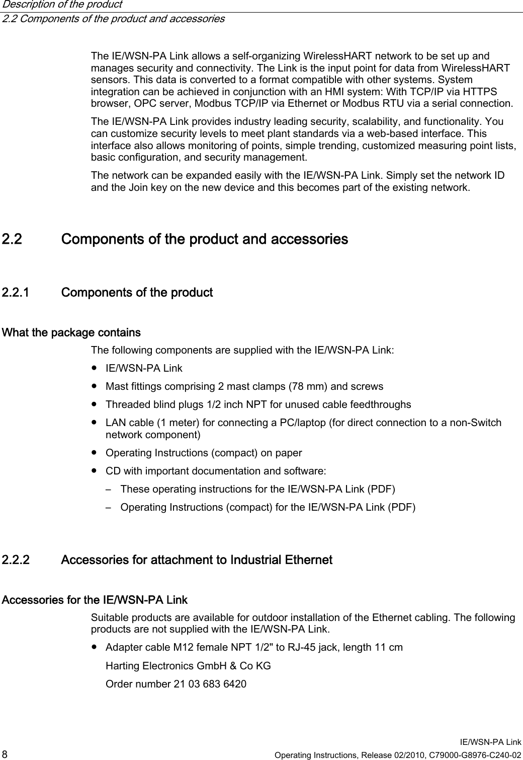 Description of the product   2.2 Components of the product and accessories  IE/WSN-PA Link 8  Operating Instructions, Release 02/2010, C79000-G8976-C240-02 The IE/WSN-PA Link allows a self-organizing WirelessHART network to be set up and manages security and connectivity. The Link is the input point for data from WirelessHART sensors. This data is converted to a format compatible with other systems. System integration can be achieved in conjunction with an HMI system: With TCP/IP via HTTPS browser, OPC server, Modbus TCP/IP via Ethernet or Modbus RTU via a serial connection. The IE/WSN-PA Link provides industry leading security, scalability, and functionality. You can customize security levels to meet plant standards via a web-based interface. This interface also allows monitoring of points, simple trending, customized measuring point lists, basic configuration, and security management. The network can be expanded easily with the IE/WSN-PA Link. Simply set the network ID and the Join key on the new device and this becomes part of the existing network. 2.2 Components of the product and accessories 2.2.1 28BComponents of the product What the package contains   The following components are supplied with the IE/WSN-PA Link: ● IE/WSN-PA Link ● Mast fittings comprising 2 mast clamps (78 mm) and screws ● Threaded blind plugs 1/2 inch NPT for unused cable feedthroughs ● LAN cable (1 meter) for connecting a PC/laptop (for direct connection to a non-Switch network component) ● Operating Instructions (compact) on paper ● CD with important documentation and software: – These operating instructions for the IE/WSN-PA Link (PDF) – Operating Instructions (compact) for the IE/WSN-PA Link (PDF) 2.2.2 29BAccessories for attachment to Industrial Ethernet Accessories for the IE/WSN-PA Link Suitable products are available for outdoor installation of the Ethernet cabling. The following products are not supplied with the IE/WSN-PA Link. ● Adapter cable M12 female NPT 1/2&quot; to RJ-45 jack, length 11 cm Harting Electronics GmbH &amp; Co KG Order number 21 03 683 6420 