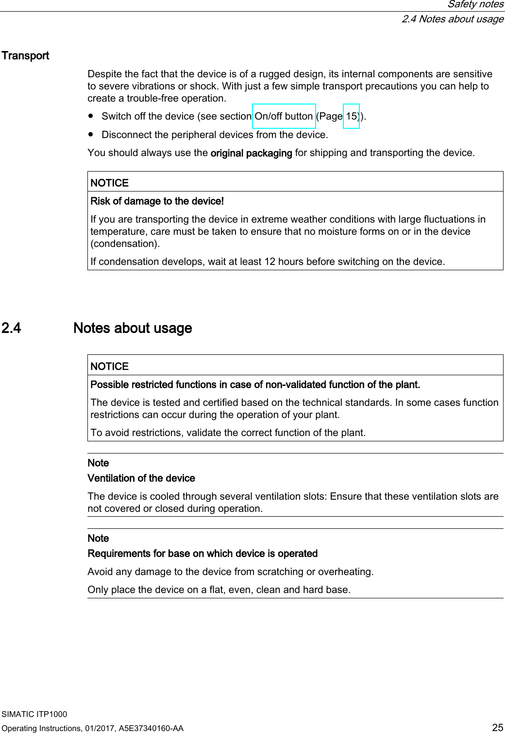  Safety notes  2.4 Notes about usage SIMATIC ITP1000 Operating Instructions, 01/2017, A5E37340160-AA  25 Transport Despite the fact that the device is of a rugged design, its internal components are sensitive to severe vibrations or shock. With just a few simple transport precautions you can help to create a trouble-free operation.  ● Switch off the device (see section On/off button (Page 15)). ● Disconnect the peripheral devices from the device. You should always use the original packaging for shipping and transporting the device.   NOTICE Risk of damage to the device! If you are transporting the device in extreme weather conditions with large fluctuations in temperature, care must be taken to ensure that no moisture forms on or in the device (condensation). If condensation develops, wait at least 12 hours before switching on the device.  2.4 Notes about usage   NOTICE Possible restricted functions in case of non-validated function of the plant. The device is tested and certified based on the technical standards. In some cases function restrictions can occur during the operation of your plant. To avoid restrictions, validate the correct function of the plant.   Note Ventilation of the device The device is cooled through several ventilation slots: Ensure that these ventilation slots are not covered or closed during operation.   Note Requirements for base on which device is operated Avoid any damage to the device from scratching or overheating. Only place the device on a flat, even, clean and hard base.   
