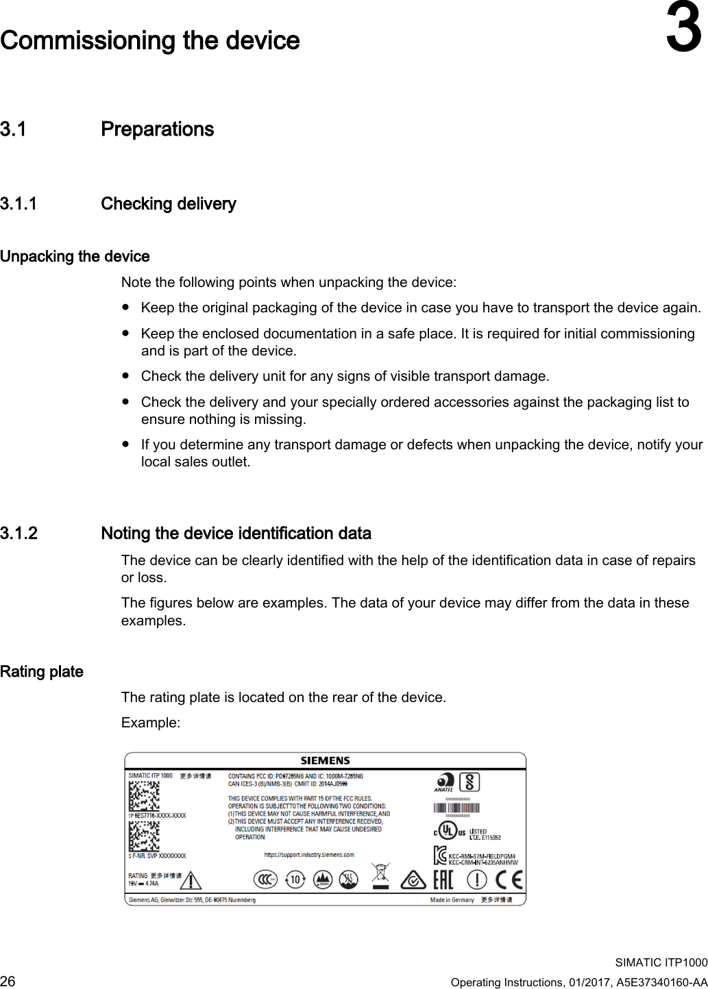    SIMATIC ITP1000 26  Operating Instructions, 01/2017, A5E37340160-AA   Commissioning the device 3 3.1 Preparations 3.1.1 Checking delivery Unpacking the device Note the following points when unpacking the device: ● Keep the original packaging of the device in case you have to transport the device again. ● Keep the enclosed documentation in a safe place. It is required for initial commissioning and is part of the device. ● Check the delivery unit for any signs of visible transport damage. ● Check the delivery and your specially ordered accessories against the packaging list to ensure nothing is missing. ● If you determine any transport damage or defects when unpacking the device, notify your local sales outlet. 3.1.2 Noting the device identification data The device can be clearly identified with the help of the identification data in case of repairs or loss. The figures below are examples. The data of your device may differ from the data in these examples. Rating plate The rating plate is located on the rear of the device. Example:  