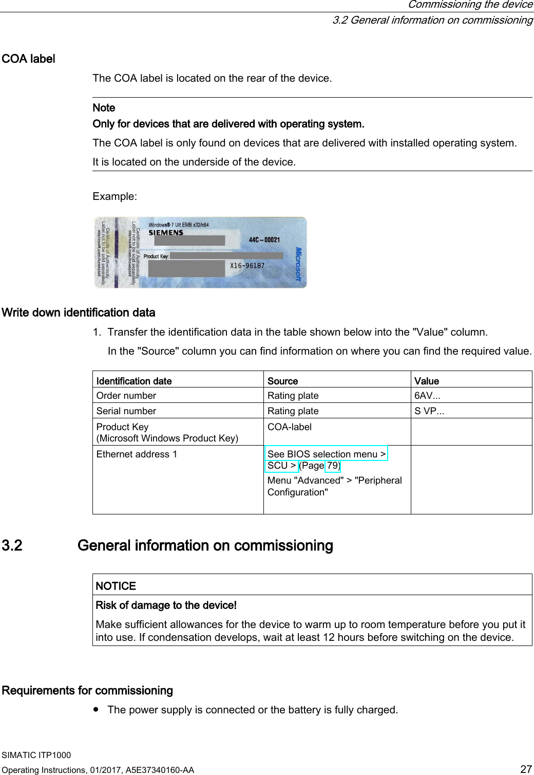  Commissioning the device  3.2 General information on commissioning SIMATIC ITP1000 Operating Instructions, 01/2017, A5E37340160-AA  27 COA label The COA label is located on the rear of the device.   Note Only for devices that are delivered with operating system. The COA label is only found on devices that are delivered with installed operating system. It is located on the underside of the device.  Example:  Write down identification data 1. Transfer the identification data in the table shown below into the &quot;Value&quot; column. In the &quot;Source&quot; column you can find information on where you can find the required value.  Identification date Source Value Order number Rating plate  6AV... Serial number  Rating plate S VP... Product Key (Microsoft Windows Product Key) COA-label    Ethernet address 1 See BIOS selection menu &gt; SCU &gt; (Page 79) Menu &quot;Advanced&quot; &gt; &quot;Peripheral Configuration&quot;    3.2 General information on commissioning   NOTICE Risk of damage to the device! Make sufficient allowances for the device to warm up to room temperature before you put it into use. If condensation develops, wait at least 12 hours before switching on the device.  Requirements for commissioning ● The power supply is connected or the battery is fully charged. 