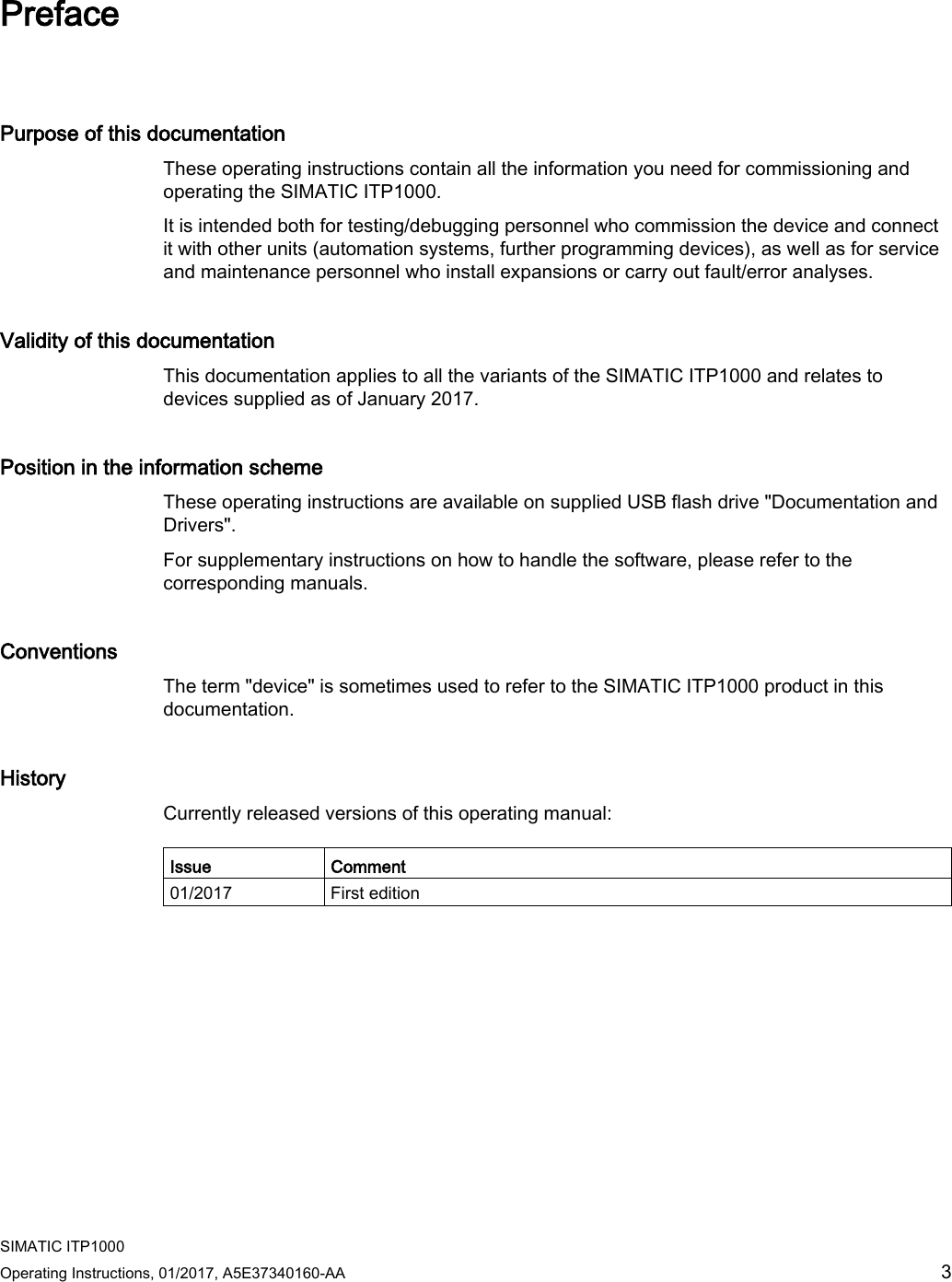  SIMATIC ITP1000 Operating Instructions, 01/2017, A5E37340160-AA  3 Preface   Purpose of this documentation These operating instructions contain all the information you need for commissioning and operating the SIMATIC ITP1000. It is intended both for testing/debugging personnel who commission the device and connect it with other units (automation systems, further programming devices), as well as for service and maintenance personnel who install expansions or carry out fault/error analyses. Validity of this documentation This documentation applies to all the variants of the SIMATIC ITP1000 and relates to devices supplied as of January 2017. Position in the information scheme These operating instructions are available on supplied USB flash drive &quot;Documentation and Drivers&quot;.  For supplementary instructions on how to handle the software, please refer to the corresponding manuals.  Conventions The term &quot;device&quot; is sometimes used to refer to the SIMATIC ITP1000 product in this documentation.  History Currently released versions of this operating manual:  Issue Comment 01/2017 First edition  