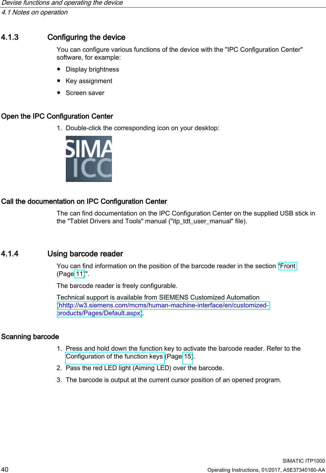 Devise functions and operating the device   4.1 Notes on operation   SIMATIC ITP1000 40  Operating Instructions, 01/2017, A5E37340160-AA  4.1.3 Configuring the device You can configure various functions of the device with the &quot;IPC Configuration Center&quot; software, for example: ● Display brightness ● Key assignment ● Screen saver Open the IPC Configuration Center 1. Double-click the corresponding icon on your desktop:  Call the documentation on IPC Configuration Center The can find documentation on the IPC Configuration Center on the supplied USB stick in the &quot;Tablet Drivers and Tools&quot; manual (&quot;itp_tdt_user_manual&quot; file).  4.1.4 Using barcode reader You can find information on the position of the barcode reader in the section &quot;Front (Page 11)&quot;. The barcode reader is freely configurable. Technical support is available from SIEMENS Customized Automation (hhttp://w3.siemens.com/mcms/human-machine-interface/en/customized-products/Pages/Default.aspx). Scanning barcode 1. Press and hold down the function key to activate the barcode reader. Refer to the Configuration of the function keys (Page 15). 2. Pass the red LED light (Aiming LED) over the barcode. 3. The barcode is output at the current cursor position of an opened program. 