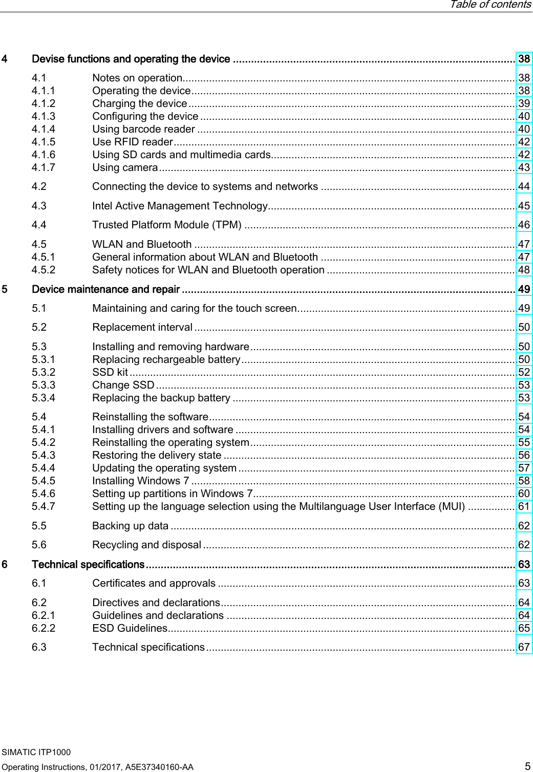  Table of contents  SIMATIC ITP1000 Operating Instructions, 01/2017, A5E37340160-AA  5 4  Devise functions and operating the device .............................................................................................. 38 4.1 Notes on operation .................................................................................................................. 38 4.1.1 Operating the device ............................................................................................................... 38 4.1.2 Charging the device ................................................................................................................ 39 4.1.3 Configuring the device ............................................................................................................ 40 4.1.4 Using barcode reader ............................................................................................................. 40 4.1.5 Use RFID reader ..................................................................................................................... 42 4.1.6 Using SD cards and multimedia cards.................................................................................... 42 4.1.7 Using camera .......................................................................................................................... 43 4.2 Connecting the device to systems and networks ................................................................... 44 4.3 Intel Active Management Technology ..................................................................................... 45 4.4 Trusted Platform Module (TPM) ............................................................................................. 46 4.5 WLAN and Bluetooth .............................................................................................................. 47 4.5.1 General information about WLAN and Bluetooth ................................................................... 47 4.5.2 Safety notices for WLAN and Bluetooth operation ................................................................. 48 5  Device maintenance and repair ............................................................................................................... 49 5.1 Maintaining and caring for the touch screen. .......................................................................... 49 5.2 Replacement interval .............................................................................................................. 50 5.3 Installing and removing hardware ........................................................................................... 50 5.3.1 Replacing rechargeable battery .............................................................................................. 50 5.3.2 SSD kit .................................................................................................................................... 52 5.3.3 Change SSD ........................................................................................................................... 53 5.3.4 Replacing the backup battery ................................................................................................. 53 5.4 Reinstalling the software ......................................................................................................... 54 5.4.1 Installing drivers and software ................................................................................................ 54 5.4.2 Reinstalling the operating system ........................................................................................... 55 5.4.3 Restoring the delivery state .................................................................................................... 56 5.4.4 Updating the operating system ............................................................................................... 57 5.4.5 Installing Windows 7 ............................................................................................................... 58 5.4.6 Setting up partitions in Windows 7 .......................................................................................... 60 5.4.7 Setting up the language selection using the Multilanguage User Interface (MUI) ................. 61 5.5 Backing up data ...................................................................................................................... 62 5.6 Recycling and disposal ........................................................................................................... 62 6  Technical specifications ........................................................................................................................... 63 6.1 Certificates and approvals ...................................................................................................... 63 6.2 Directives and declarations ..................................................................................................... 64 6.2.1 Guidelines and declarations ................................................................................................... 64 6.2.2 ESD Guidelines ....................................................................................................................... 65 6.3 Technical specifications .......................................................................................................... 67 