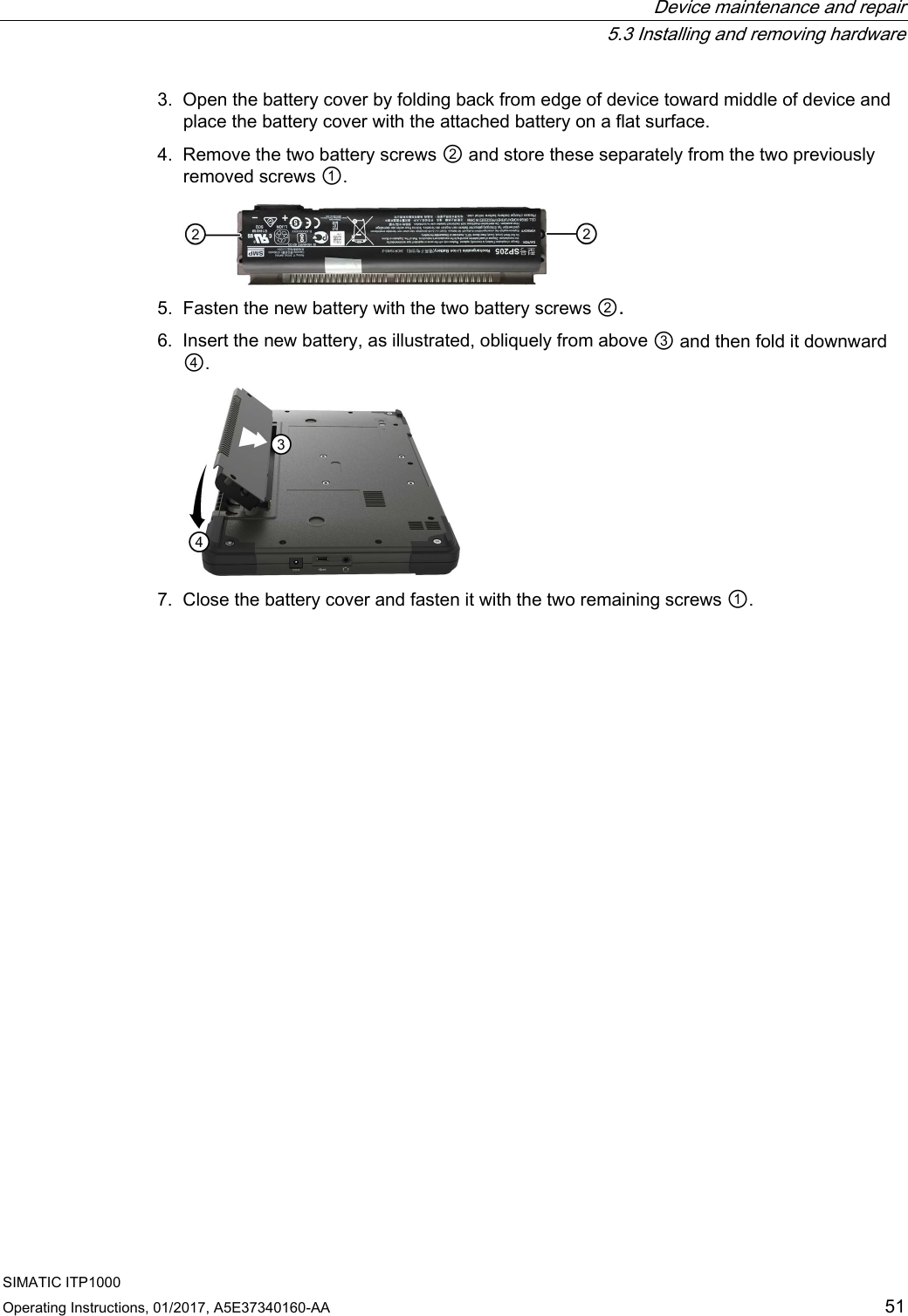  Device maintenance and repair  5.3 Installing and removing hardware SIMATIC ITP1000 Operating Instructions, 01/2017, A5E37340160-AA  51 3. Open the battery cover by folding back from edge of device toward middle of device and place the battery cover with the attached battery on a flat surface. 4. Remove the two battery screws ② and store these separately from the two previously removed screws ①.  5. Fasten the new battery with the two battery screws ②. 6. Insert the new battery, as illustrated, obliquely from above ③ and then fold it downward ④.  7. Close the battery cover and fasten it with the two remaining screws ①. 