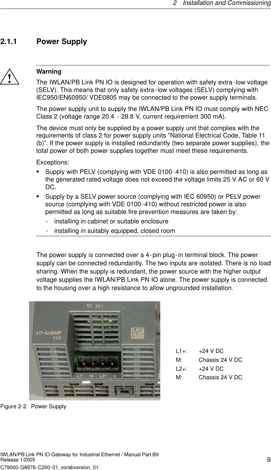 2 Installation and Commissioning9IWLAN/PB Link PN IO Gateway for Industrial Ethernet / Manual Part B9Release 1/2005C79000-G8976-C200-01_vorabversion_012.1.1 Power Supply !WarningThe IWLAN/PB Link PN IO is designed for operation with safety extra-low voltage(SELV). This means that only safety extra-low voltages (SELV) complying withIEC950/EN60950/ VDE0805 may be connected to the power supply terminals. The power supply unit to supply the IWLAN/PB Link PN IO must comply with NECClass 2 (voltage range 20.4 - 28.8 V, current requirement 300 mA).The device must only be supplied by a power supply unit that complies with therequirements of class 2 for power supply units ”National Electrical Code, Table 11(b)”. If the power supply is installed redundantly (two separate power supplies), thetotal power of both power supplies together must meet these requirements.Exceptions:SSupply with PELV (complying with VDE 0100-410) is also permitted as long asthe generated rated voltage does not exceed the voltage limits 25 V AC or 60 VDC.SSupply by a SELV power source (complying with IEC 60950) or PELV powersource (complying with VDE 0100-410) without restricted power is alsopermitted as long as suitable fire prevention measures are taken by:- installing in cabinet or suitable enclosure- installing in suitably equipped, closed roomThe power supply is connected over a 4-pin plug-in terminal block. The powersupply can be connected redundantly. The two inputs are isolated. There is no loadsharing. When the supply is redundant, the power source with the higher outputvoltage supplies the IWLAN/PB Link PN IO alone. The power supply is connectedto the housing over a high resistance to allow ungrounded installation.L1+: +24 V DCM: Chassis 24 V DCL2+: +24 V DCM: Chassis 24 V DCFigure 2-2 Power Supply