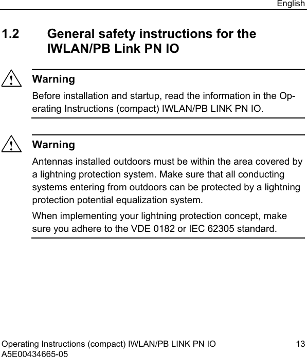 English Operating Instructions (compact) IWLAN/PB LINK PN IO  13 A5E00434665-05 1.2  General safety instructions for the IWLAN/PB Link PN IO !Warning Before installation and startup, read the information in the Op-erating Instructions (compact) IWLAN/PB LINK PN IO.  !Warning Antennas installed outdoors must be within the area covered by a lightning protection system. Make sure that all conducting systems entering from outdoors can be protected by a lightning protection potential equalization system. When implementing your lightning protection concept, make sure you adhere to the VDE 0182 or IEC 62305 standard.  