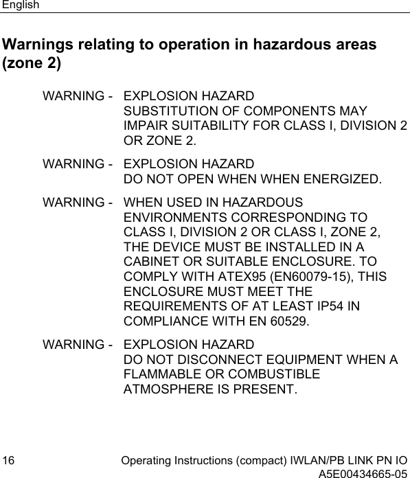 English 16 Operating Instructions (compact) IWLAN/PB LINK PN IO  A5E00434665-05 Warnings relating to operation in hazardous areas (zone 2) WARNING -  EXPLOSION HAZARD SUBSTITUTION OF COMPONENTS MAY IMPAIR SUITABILITY FOR CLASS I, DIVISION 2 OR ZONE 2. WARNING -  EXPLOSION HAZARD DO NOT OPEN WHEN WHEN ENERGIZED. WARNING -  WHEN USED IN HAZARDOUS ENVIRONMENTS CORRESPONDING TO CLASS I, DIVISION 2 OR CLASS I, ZONE 2, THE DEVICE MUST BE INSTALLED IN A CABINET OR SUITABLE ENCLOSURE. TO COMPLY WITH ATEX95 (EN60079-15), THIS ENCLOSURE MUST MEET THE REQUIREMENTS OF AT LEAST IP54 IN COMPLIANCE WITH EN 60529. WARNING -  EXPLOSION HAZARD DO NOT DISCONNECT EQUIPMENT WHEN A FLAMMABLE OR COMBUSTIBLE ATMOSPHERE IS PRESENT.   