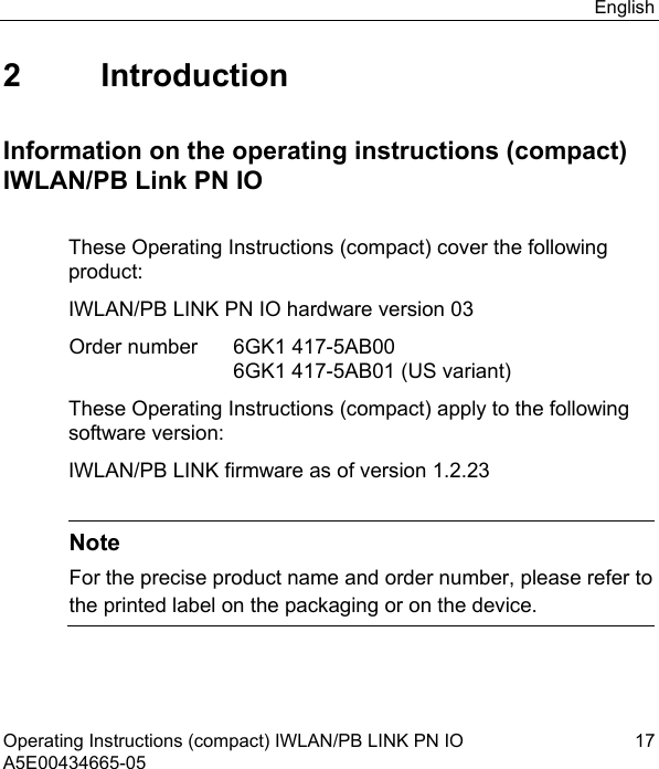 English Operating Instructions (compact) IWLAN/PB LINK PN IO  17 A5E00434665-05 2 Introduction Information on the operating instructions (compact) IWLAN/PB Link PN IO These Operating Instructions (compact) cover the following product: IWLAN/PB LINK PN IO hardware version 03  Order number   6GK1 417-5AB00    6GK1 417-5AB01 (US variant) These Operating Instructions (compact) apply to the following software version: IWLAN/PB LINK firmware as of version 1.2.23   Note For the precise product name and order number, please refer to the printed label on the packaging or on the device. 