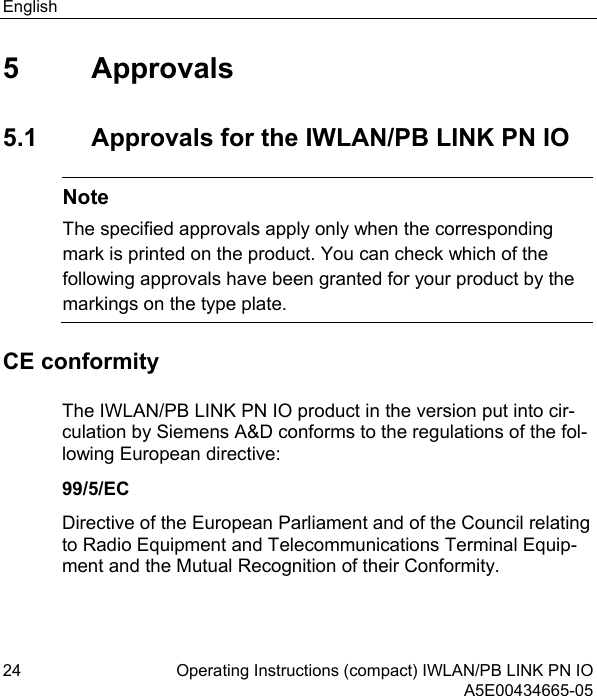 English 24 Operating Instructions (compact) IWLAN/PB LINK PN IO  A5E00434665-05 5 Approvals 5.1  Approvals for the IWLAN/PB LINK PN IO  Note The specified approvals apply only when the corresponding mark is printed on the product. You can check which of the following approvals have been granted for your product by the markings on the type plate. CE conformity The IWLAN/PB LINK PN IO product in the version put into cir-culation by Siemens A&amp;D conforms to the regulations of the fol-lowing European directive: 99/5/EC Directive of the European Parliament and of the Council relating to Radio Equipment and Telecommunications Terminal Equip-ment and the Mutual Recognition of their Conformity. 