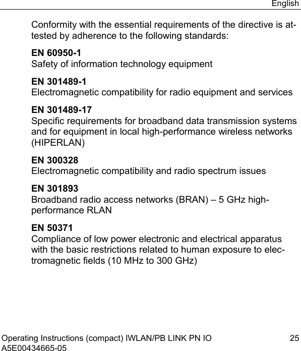 English Operating Instructions (compact) IWLAN/PB LINK PN IO  25 A5E00434665-05 Conformity with the essential requirements of the directive is at-tested by adherence to the following standards: EN 60950-1 Safety of information technology equipment EN 301489-1 Electromagnetic compatibility for radio equipment and services EN 301489-17 Specific requirements for broadband data transmission systems and for equipment in local high-performance wireless networks (HIPERLAN) EN 300328 Electromagnetic compatibility and radio spectrum issues EN 301893 Broadband radio access networks (BRAN) – 5 GHz high-performance RLAN EN 50371 Compliance of low power electronic and electrical apparatus with the basic restrictions related to human exposure to elec-tromagnetic fields (10 MHz to 300 GHz) 