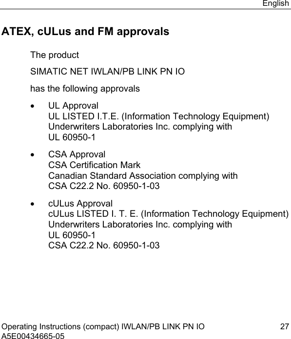 English Operating Instructions (compact) IWLAN/PB LINK PN IO  27 A5E00434665-05 ATEX, cULus and FM approvals The product SIMATIC NET IWLAN/PB LINK PN IO has the following approvals • UL Approval UL LISTED I.T.E. (Information Technology Equipment) Underwriters Laboratories Inc. complying with UL 60950-1 • CSA Approval CSA Certification Mark Canadian Standard Association complying with CSA C22.2 No. 60950-1-03 • cULus Approval cULus LISTED I. T. E. (Information Technology Equipment) Underwriters Laboratories Inc. complying with UL 60950-1 CSA C22.2 No. 60950-1-03 
