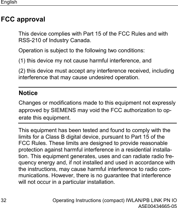 English 32 Operating Instructions (compact) IWLAN/PB LINK PN IO  A5E00434665-05 FCC approval This device complies with Part 15 of the FCC Rules and with RSS-210 of Industry Canada. Operation is subject to the following two conditions: (1) this device my not cause harmful interference, and  (2) this device must accept any interference received, including interference that may cause undesired operation.   Notice Changes or modifications made to this equipment not expressly approved by SIEMENS may void the FCC authorization to op-erate this equipment. This equipment has been tested and found to comply with the limits for a Class B digital device, pursuant to Part 15 of the FCC Rules. These limits are designed to provide reasonable protection against harmful interference in a residential installa-tion. This equipment generates, uses and can radiate radio fre-quency energy and, if not installed and used in accordance with the instructions, may cause harmful interference to radio com-munications. However, there is no guarantee that interference will not occur in a particular installation. 