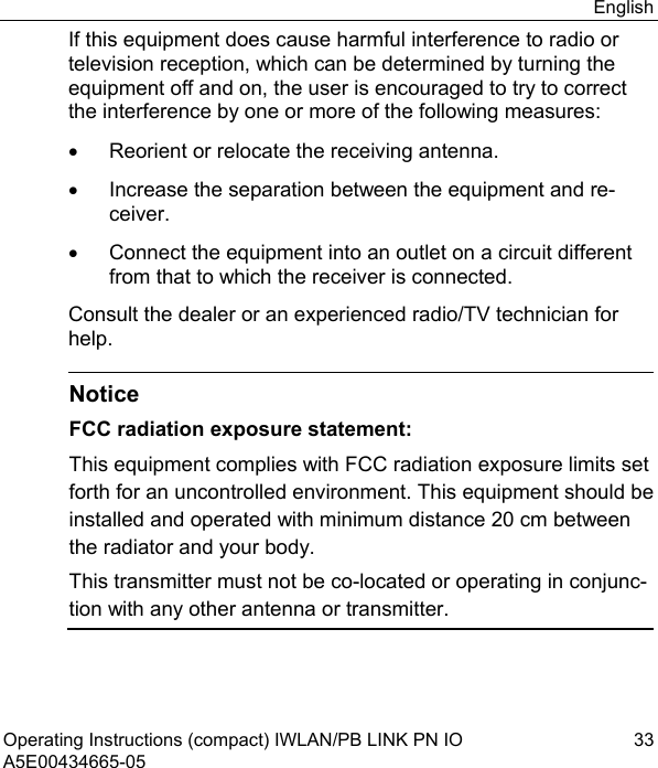 English Operating Instructions (compact) IWLAN/PB LINK PN IO  33 A5E00434665-05 If this equipment does cause harmful interference to radio or television reception, which can be determined by turning the equipment off and on, the user is encouraged to try to correct the interference by one or more of the following measures: •  Reorient or relocate the receiving antenna. •  Increase the separation between the equipment and re-ceiver. •  Connect the equipment into an outlet on a circuit different from that to which the receiver is connected. Consult the dealer or an experienced radio/TV technician for help.   Notice FCC radiation exposure statement: This equipment complies with FCC radiation exposure limits set forth for an uncontrolled environment. This equipment should be installed and operated with minimum distance 20 cm between the radiator and your body. This transmitter must not be co-located or operating in conjunc-tion with any other antenna or transmitter.  