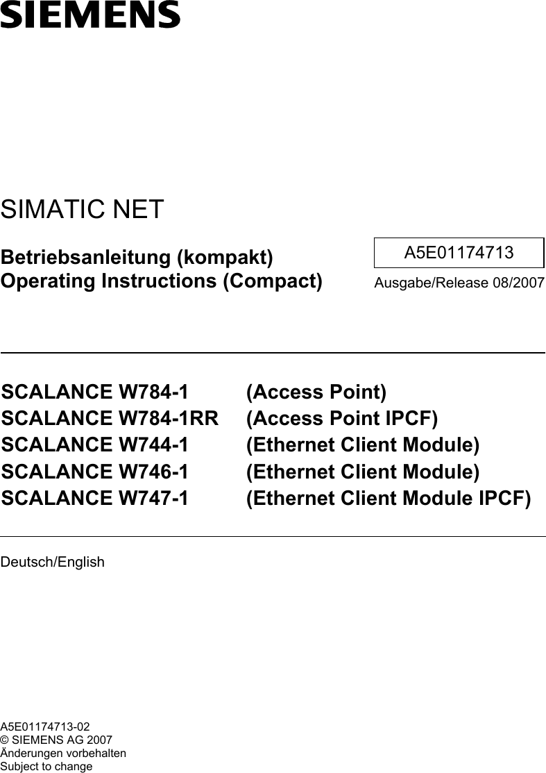    SIMATIC NET Betriebsanleitung (kompakt) Operating Instructions (Compact) Ausgabe/Release 08/2007  SCALANCE W784-1  (Access Point) SCALANCE W784-1RR  (Access Point IPCF) SCALANCE W744-1  (Ethernet Client Module) SCALANCE W746-1  (Ethernet Client Module) SCALANCE W747-1  (Ethernet Client Module IPCF)  Deutsch/English    A5E01174713 A5E01174713-02 © SIEMENS AG 2007 Änderungen vorbehalten Subject to change 