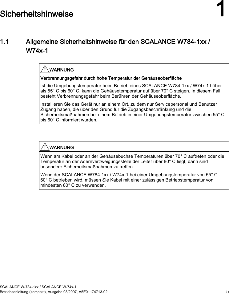  SCALANCE W-784-1xx / SCALANCE W-74x-1 Betriebsanleitung (kompakt), Ausgabe 08/2007, A5E01174713-02  5  Sicherheitshinweise 1 1.1 Allgemeine Sicherheitshinweise für den SCALANCE W784-1xx / W74x-1  WARNUNG  Verbrennungsgefahr durch hohe Temperatur der Gehäuseoberfläche Ist die Umgebungstemperatur beim Betrieb eines SCALANCE W784-1xx / W74x-1 höher als 55° C bis 60° C, kann die Gehäusetemperatur auf über 70° C steigen. In diesem Fall besteht Verbrennungsgefahr beim Berühren der Gehäuseoberfläche. Installieren Sie das Gerät nur an einem Ort, zu dem nur Servicepersonal und Benutzer Zugang haben, die über den Grund für die Zugangsbeschränkung und die Sicherheitsmaßnahmen bei einem Betrieb in einer Umgebungstemperatur zwischen 55° C bis 60° C informiert wurden.    WARNUNG  Wenn am Kabel oder an der Gehäusebuchse Temperaturen über 70° C auftreten oder die Temperatur an der Adernverzweigungsstelle der Leiter über 80° C liegt, dann sind besondere Sicherheitsmaßnahmen zu treffen. Wenn der SCALANCE W784-1xx / W74x-1 bei einer Umgebungstemperatur von 55° C - 60° C betrieben wird, müssen Sie Kabel mit einer zulässigen Betriebstemperatur von mindesten 80° C zu verwenden.    