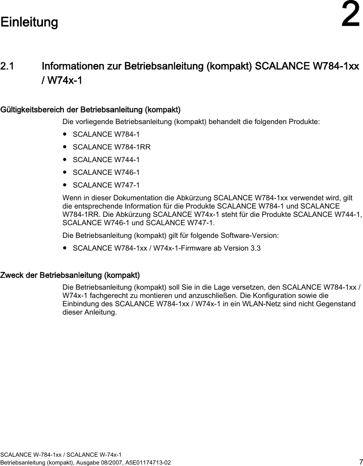  SCALANCE W-784-1xx / SCALANCE W-74x-1 Betriebsanleitung (kompakt), Ausgabe 08/2007, A5E01174713-02  7  Einleitung 2 2.1 Informationen zur Betriebsanleitung (kompakt) SCALANCE W784-1xx / W74x-1 Gültigkeitsbereich der Betriebsanleitung (kompakt) Die vorliegende Betriebsanleitung (kompakt) behandelt die folgenden Produkte: ● SCALANCE W784-1 ● SCALANCE W784-1RR ● SCALANCE W744-1 ● SCALANCE W746-1 ● SCALANCE W747-1 Wenn in dieser Dokumentation die Abkürzung SCALANCE W784-1xx verwendet wird, gilt die entsprechende Information für die Produkte SCALANCE W784-1 und SCALANCE W784-1RR. Die Abkürzung SCALANCE W74x-1 steht für die Produkte SCALANCE W744-1, SCALANCE W746-1 und SCALANCE W747-1. Die Betriebsanleitung (kompakt) gilt für folgende Software-Version: ● SCALANCE W784-1xx / W74x-1-Firmware ab Version 3.3 Zweck der Betriebsanleitung (kompakt) Die Betriebsanleitung (kompakt) soll Sie in die Lage versetzen, den SCALANCE W784-1xx / W74x-1 fachgerecht zu montieren und anzuschließen. Die Konfiguration sowie die Einbindung des SCALANCE W784-1xx / W74x-1 in ein WLAN-Netz sind nicht Gegenstand dieser Anleitung. 