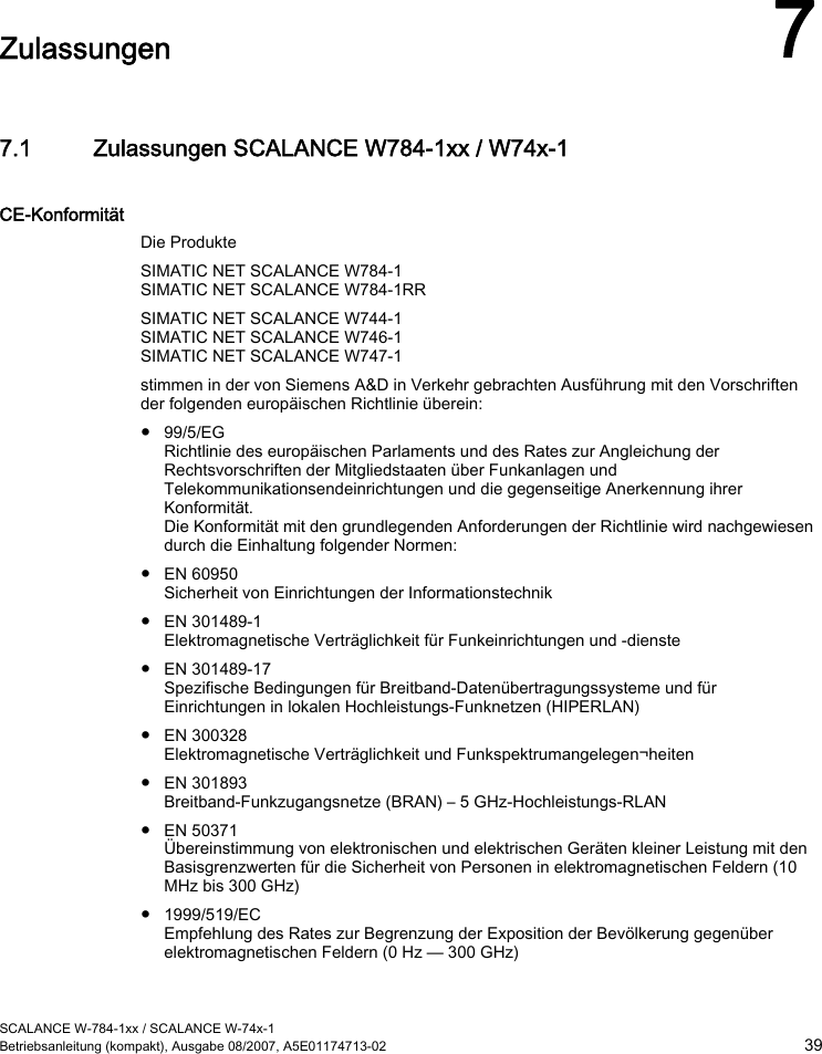  SCALANCE W-784-1xx / SCALANCE W-74x-1 Betriebsanleitung (kompakt), Ausgabe 08/2007, A5E01174713-02  39  Zulassungen 7 7.1 Zulassungen SCALANCE W784-1xx / W74x-1 CE-Konformität Die Produkte SIMATIC NET SCALANCE W784-1 SIMATIC NET SCALANCE W784-1RR SIMATIC NET SCALANCE W744-1 SIMATIC NET SCALANCE W746-1 SIMATIC NET SCALANCE W747-1 stimmen in der von Siemens A&amp;D in Verkehr gebrachten Ausführung mit den Vorschriften der folgenden europäischen Richtlinie überein: ● 99/5/EG Richtlinie des europäischen Parlaments und des Rates zur Angleichung der Rechtsvorschriften der Mitgliedstaaten über Funkanlagen und Telekommunikationsendeinrichtungen und die gegenseitige Anerkennung ihrer Konformität. Die Konformität mit den grundlegenden Anforderungen der Richtlinie wird nachgewiesen durch die Einhaltung folgender Normen: ● EN 60950 Sicherheit von Einrichtungen der Informationstechnik ● EN 301489-1 Elektromagnetische Verträglichkeit für Funkeinrichtungen und -dienste ● EN 301489-17 Spezifische Bedingungen für Breitband-Datenübertragungssysteme und für Einrichtungen in lokalen Hochleistungs-Funknetzen (HIPERLAN) ● EN 300328 Elektromagnetische Verträglichkeit und Funkspektrumangelegen¬heiten ● EN 301893 Breitband-Funkzugangsnetze (BRAN) – 5 GHz-Hochleistungs-RLAN ● EN 50371 Übereinstimmung von elektronischen und elektrischen Geräten kleiner Leistung mit den Basisgrenzwerten für die Sicherheit von Personen in elektromagnetischen Feldern (10 MHz bis 300 GHz) ● 1999/519/EC Empfehlung des Rates zur Begrenzung der Exposition der Bevölkerung gegenüber elektromagnetischen Feldern (0 Hz — 300 GHz) 
