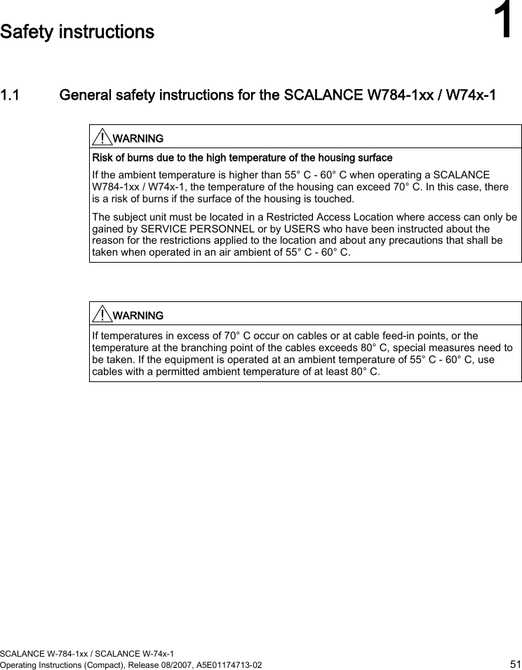  SCALANCE W-784-1xx / SCALANCE W-74x-1 Operating Instructions (Compact), Release 08/2007, A5E01174713-02  51  Safety instructions 1 1.1 General safety instructions for the SCALANCE W784-1xx / W74x-1  WARNING  Risk of burns due to the high temperature of the housing surface If the ambient temperature is higher than 55° C - 60° C when operating a SCALANCE W784-1xx / W74x-1, the temperature of the housing can exceed 70° C. In this case, there is a risk of burns if the surface of the housing is touched. The subject unit must be located in a Restricted Access Location where access can only be gained by SERVICE PERSONNEL or by USERS who have been instructed about the reason for the restrictions applied to the location and about any precautions that shall be taken when operated in an air ambient of 55° C - 60° C.    WARNING  If temperatures in excess of 70° C occur on cables or at cable feed-in points, or the temperature at the branching point of the cables exceeds 80° C, special measures need to be taken. If the equipment is operated at an ambient temperature of 55° C - 60° C, use cables with a permitted ambient temperature of at least 80° C.    